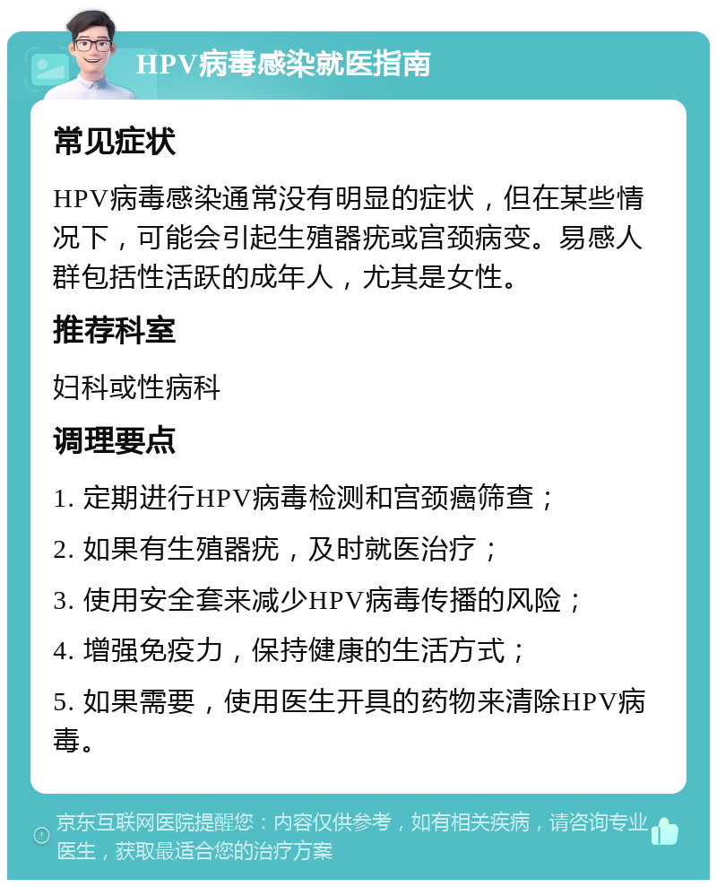 HPV病毒感染就医指南 常见症状 HPV病毒感染通常没有明显的症状，但在某些情况下，可能会引起生殖器疣或宫颈病变。易感人群包括性活跃的成年人，尤其是女性。 推荐科室 妇科或性病科 调理要点 1. 定期进行HPV病毒检测和宫颈癌筛查； 2. 如果有生殖器疣，及时就医治疗； 3. 使用安全套来减少HPV病毒传播的风险； 4. 增强免疫力，保持健康的生活方式； 5. 如果需要，使用医生开具的药物来清除HPV病毒。