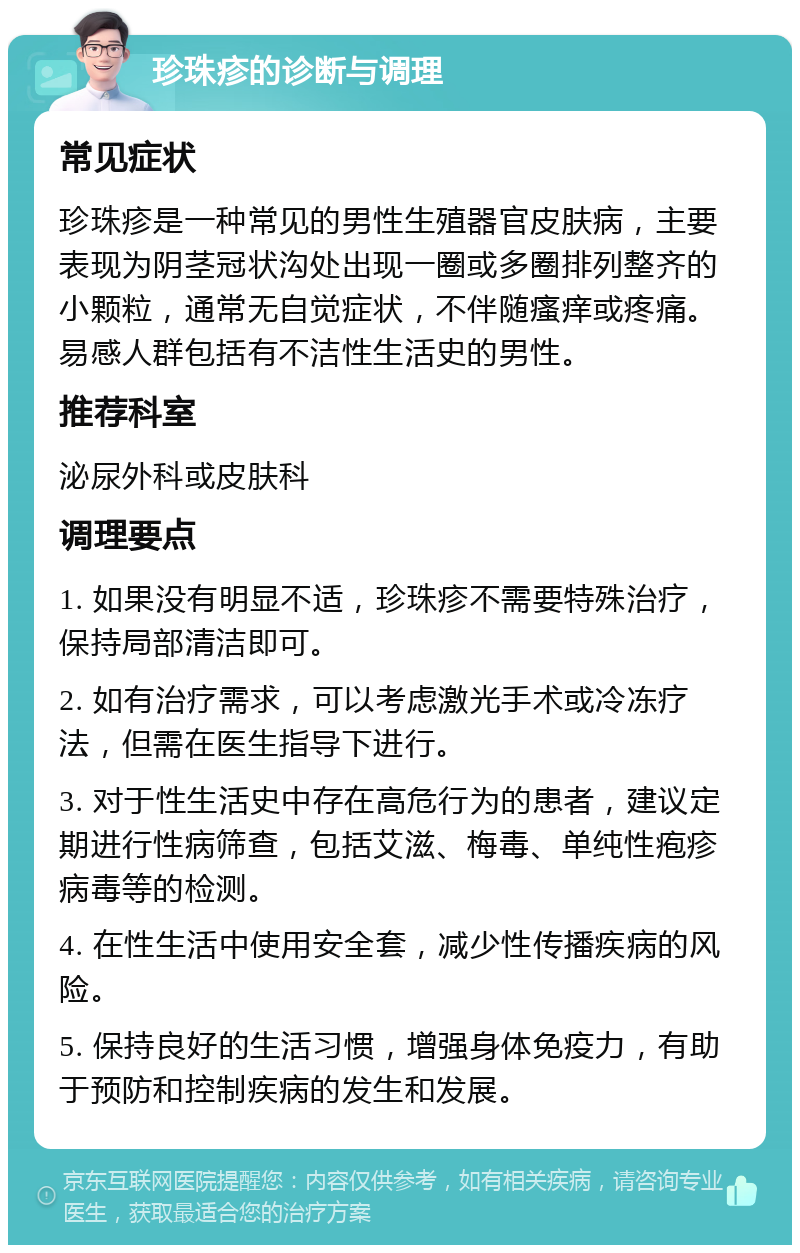 珍珠疹的诊断与调理 常见症状 珍珠疹是一种常见的男性生殖器官皮肤病，主要表现为阴茎冠状沟处出现一圈或多圈排列整齐的小颗粒，通常无自觉症状，不伴随瘙痒或疼痛。易感人群包括有不洁性生活史的男性。 推荐科室 泌尿外科或皮肤科 调理要点 1. 如果没有明显不适，珍珠疹不需要特殊治疗，保持局部清洁即可。 2. 如有治疗需求，可以考虑激光手术或冷冻疗法，但需在医生指导下进行。 3. 对于性生活史中存在高危行为的患者，建议定期进行性病筛查，包括艾滋、梅毒、单纯性疱疹病毒等的检测。 4. 在性生活中使用安全套，减少性传播疾病的风险。 5. 保持良好的生活习惯，增强身体免疫力，有助于预防和控制疾病的发生和发展。