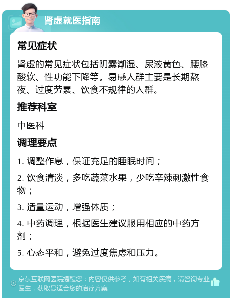 肾虚就医指南 常见症状 肾虚的常见症状包括阴囊潮湿、尿液黄色、腰膝酸软、性功能下降等。易感人群主要是长期熬夜、过度劳累、饮食不规律的人群。 推荐科室 中医科 调理要点 1. 调整作息，保证充足的睡眠时间； 2. 饮食清淡，多吃蔬菜水果，少吃辛辣刺激性食物； 3. 适量运动，增强体质； 4. 中药调理，根据医生建议服用相应的中药方剂； 5. 心态平和，避免过度焦虑和压力。