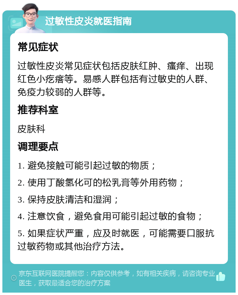 过敏性皮炎就医指南 常见症状 过敏性皮炎常见症状包括皮肤红肿、瘙痒、出现红色小疙瘩等。易感人群包括有过敏史的人群、免疫力较弱的人群等。 推荐科室 皮肤科 调理要点 1. 避免接触可能引起过敏的物质； 2. 使用丁酸氢化可的松乳膏等外用药物； 3. 保持皮肤清洁和湿润； 4. 注意饮食，避免食用可能引起过敏的食物； 5. 如果症状严重，应及时就医，可能需要口服抗过敏药物或其他治疗方法。