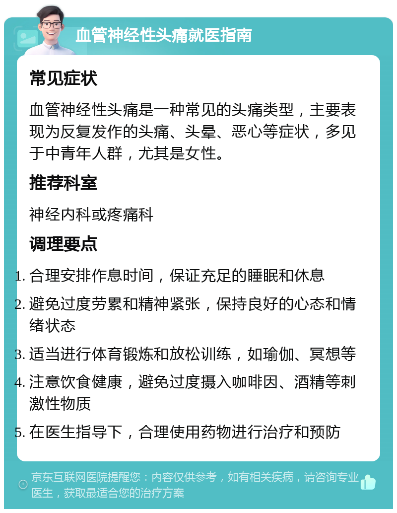 血管神经性头痛就医指南 常见症状 血管神经性头痛是一种常见的头痛类型，主要表现为反复发作的头痛、头晕、恶心等症状，多见于中青年人群，尤其是女性。 推荐科室 神经内科或疼痛科 调理要点 合理安排作息时间，保证充足的睡眠和休息 避免过度劳累和精神紧张，保持良好的心态和情绪状态 适当进行体育锻炼和放松训练，如瑜伽、冥想等 注意饮食健康，避免过度摄入咖啡因、酒精等刺激性物质 在医生指导下，合理使用药物进行治疗和预防