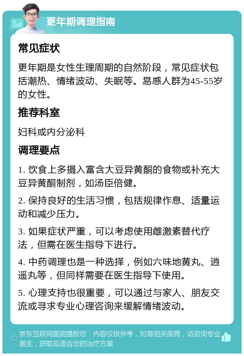 更年期调理指南 常见症状 更年期是女性生理周期的自然阶段，常见症状包括潮热、情绪波动、失眠等。易感人群为45-55岁的女性。 推荐科室 妇科或内分泌科 调理要点 1. 饮食上多摄入富含大豆异黄酮的食物或补充大豆异黄酮制剂，如汤臣倍健。 2. 保持良好的生活习惯，包括规律作息、适量运动和减少压力。 3. 如果症状严重，可以考虑使用雌激素替代疗法，但需在医生指导下进行。 4. 中药调理也是一种选择，例如六味地黄丸、逍遥丸等，但同样需要在医生指导下使用。 5. 心理支持也很重要，可以通过与家人、朋友交流或寻求专业心理咨询来缓解情绪波动。