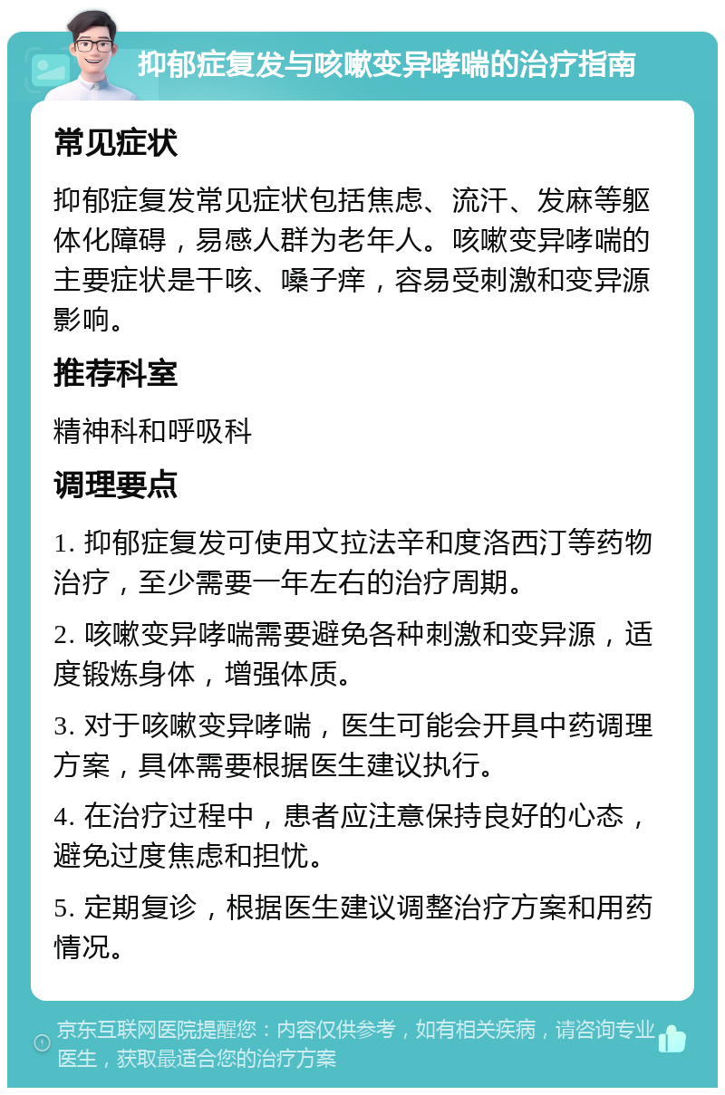 抑郁症复发与咳嗽变异哮喘的治疗指南 常见症状 抑郁症复发常见症状包括焦虑、流汗、发麻等躯体化障碍，易感人群为老年人。咳嗽变异哮喘的主要症状是干咳、嗓子痒，容易受刺激和变异源影响。 推荐科室 精神科和呼吸科 调理要点 1. 抑郁症复发可使用文拉法辛和度洛西汀等药物治疗，至少需要一年左右的治疗周期。 2. 咳嗽变异哮喘需要避免各种刺激和变异源，适度锻炼身体，增强体质。 3. 对于咳嗽变异哮喘，医生可能会开具中药调理方案，具体需要根据医生建议执行。 4. 在治疗过程中，患者应注意保持良好的心态，避免过度焦虑和担忧。 5. 定期复诊，根据医生建议调整治疗方案和用药情况。