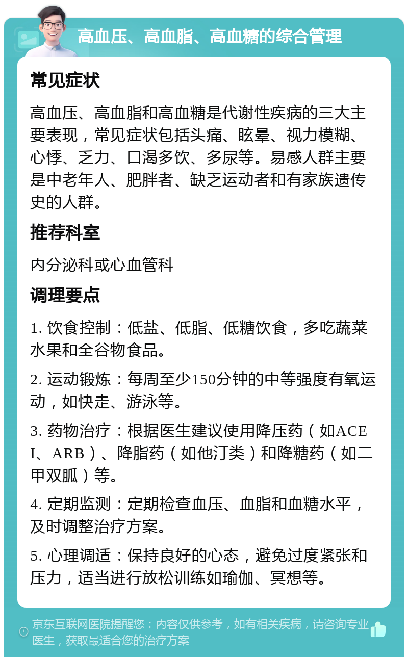 高血压、高血脂、高血糖的综合管理 常见症状 高血压、高血脂和高血糖是代谢性疾病的三大主要表现，常见症状包括头痛、眩晕、视力模糊、心悸、乏力、口渴多饮、多尿等。易感人群主要是中老年人、肥胖者、缺乏运动者和有家族遗传史的人群。 推荐科室 内分泌科或心血管科 调理要点 1. 饮食控制：低盐、低脂、低糖饮食，多吃蔬菜水果和全谷物食品。 2. 运动锻炼：每周至少150分钟的中等强度有氧运动，如快走、游泳等。 3. 药物治疗：根据医生建议使用降压药（如ACEI、ARB）、降脂药（如他汀类）和降糖药（如二甲双胍）等。 4. 定期监测：定期检查血压、血脂和血糖水平，及时调整治疗方案。 5. 心理调适：保持良好的心态，避免过度紧张和压力，适当进行放松训练如瑜伽、冥想等。