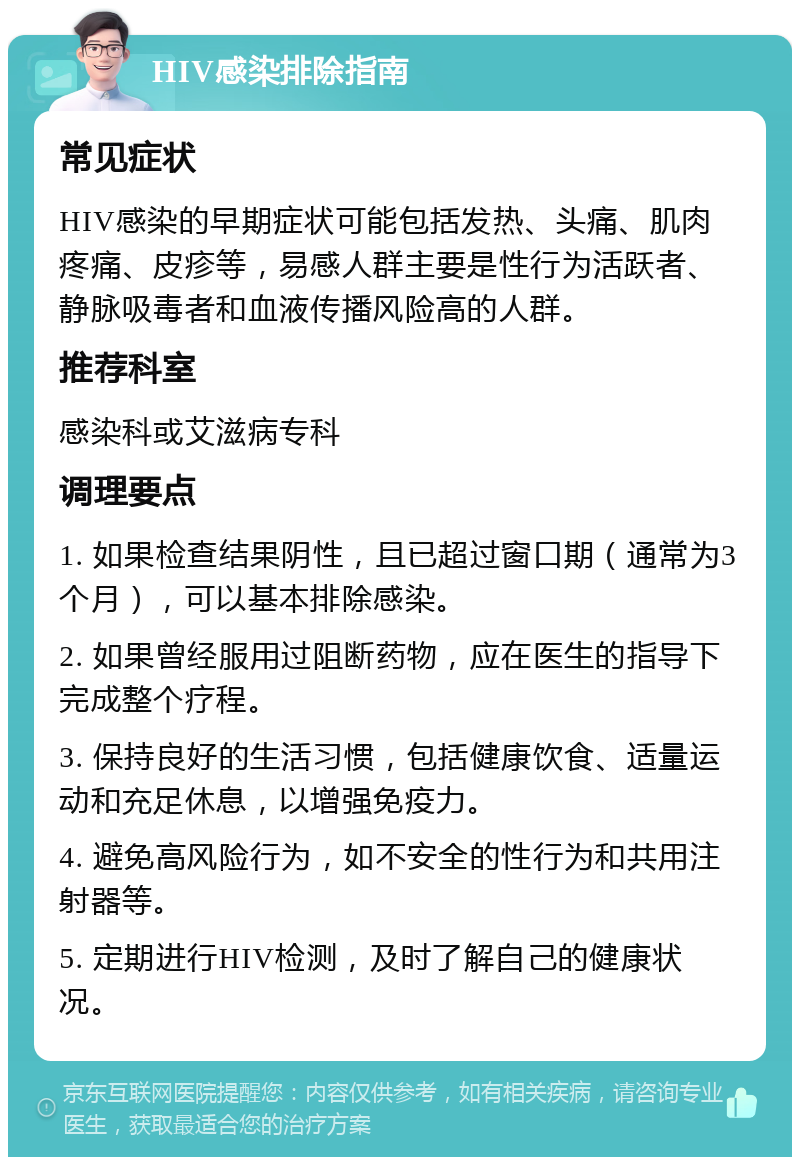 HIV感染排除指南 常见症状 HIV感染的早期症状可能包括发热、头痛、肌肉疼痛、皮疹等，易感人群主要是性行为活跃者、静脉吸毒者和血液传播风险高的人群。 推荐科室 感染科或艾滋病专科 调理要点 1. 如果检查结果阴性，且已超过窗口期（通常为3个月），可以基本排除感染。 2. 如果曾经服用过阻断药物，应在医生的指导下完成整个疗程。 3. 保持良好的生活习惯，包括健康饮食、适量运动和充足休息，以增强免疫力。 4. 避免高风险行为，如不安全的性行为和共用注射器等。 5. 定期进行HIV检测，及时了解自己的健康状况。