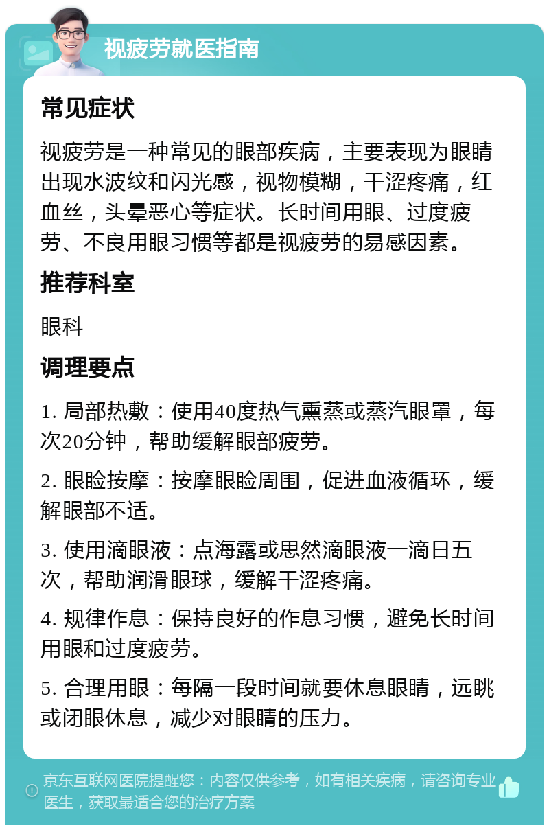 视疲劳就医指南 常见症状 视疲劳是一种常见的眼部疾病，主要表现为眼睛出现水波纹和闪光感，视物模糊，干涩疼痛，红血丝，头晕恶心等症状。长时间用眼、过度疲劳、不良用眼习惯等都是视疲劳的易感因素。 推荐科室 眼科 调理要点 1. 局部热敷：使用40度热气熏蒸或蒸汽眼罩，每次20分钟，帮助缓解眼部疲劳。 2. 眼睑按摩：按摩眼睑周围，促进血液循环，缓解眼部不适。 3. 使用滴眼液：点海露或思然滴眼液一滴日五次，帮助润滑眼球，缓解干涩疼痛。 4. 规律作息：保持良好的作息习惯，避免长时间用眼和过度疲劳。 5. 合理用眼：每隔一段时间就要休息眼睛，远眺或闭眼休息，减少对眼睛的压力。