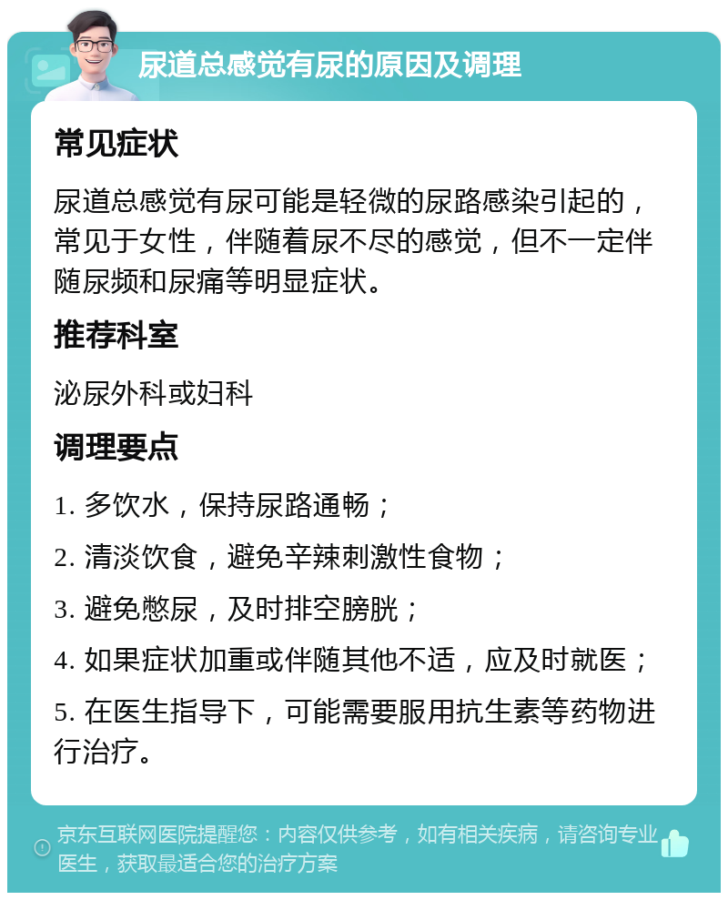 尿道总感觉有尿的原因及调理 常见症状 尿道总感觉有尿可能是轻微的尿路感染引起的，常见于女性，伴随着尿不尽的感觉，但不一定伴随尿频和尿痛等明显症状。 推荐科室 泌尿外科或妇科 调理要点 1. 多饮水，保持尿路通畅； 2. 清淡饮食，避免辛辣刺激性食物； 3. 避免憋尿，及时排空膀胱； 4. 如果症状加重或伴随其他不适，应及时就医； 5. 在医生指导下，可能需要服用抗生素等药物进行治疗。