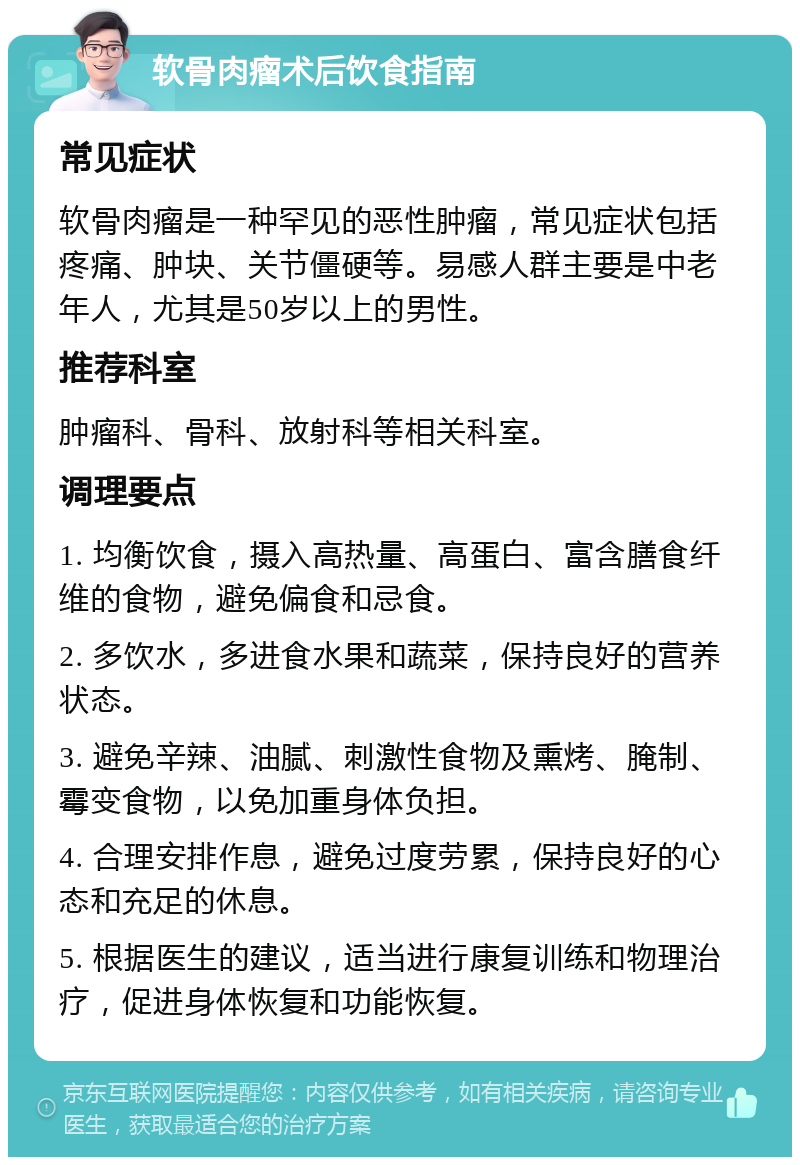 软骨肉瘤术后饮食指南 常见症状 软骨肉瘤是一种罕见的恶性肿瘤，常见症状包括疼痛、肿块、关节僵硬等。易感人群主要是中老年人，尤其是50岁以上的男性。 推荐科室 肿瘤科、骨科、放射科等相关科室。 调理要点 1. 均衡饮食，摄入高热量、高蛋白、富含膳食纤维的食物，避免偏食和忌食。 2. 多饮水，多进食水果和蔬菜，保持良好的营养状态。 3. 避免辛辣、油腻、刺激性食物及熏烤、腌制、霉变食物，以免加重身体负担。 4. 合理安排作息，避免过度劳累，保持良好的心态和充足的休息。 5. 根据医生的建议，适当进行康复训练和物理治疗，促进身体恢复和功能恢复。