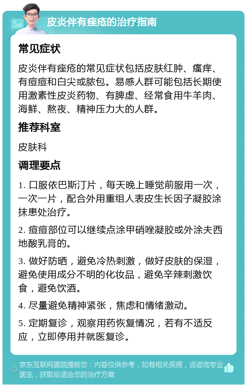 皮炎伴有痤疮的治疗指南 常见症状 皮炎伴有痤疮的常见症状包括皮肤红肿、瘙痒、有痘痘和白尖或脓包。易感人群可能包括长期使用激素性皮炎药物、有脾虚、经常食用牛羊肉、海鲜、熬夜、精神压力大的人群。 推荐科室 皮肤科 调理要点 1. 口服依巴斯汀片，每天晚上睡觉前服用一次， 一次一片，配合外用重组人表皮生长因子凝胶涂抹患处治疗。 2. 痘痘部位可以继续点涂甲硝唑凝胶或外涂夫西地酸乳膏的。 3. 做好防晒，避免冷热刺激，做好皮肤的保湿，避免使用成分不明的化妆品，避免辛辣刺激饮食，避免饮酒。 4. 尽量避免精神紧张，焦虑和情绪激动。 5. 定期复诊，观察用药恢复情况，若有不适反应，立即停用并就医复诊。