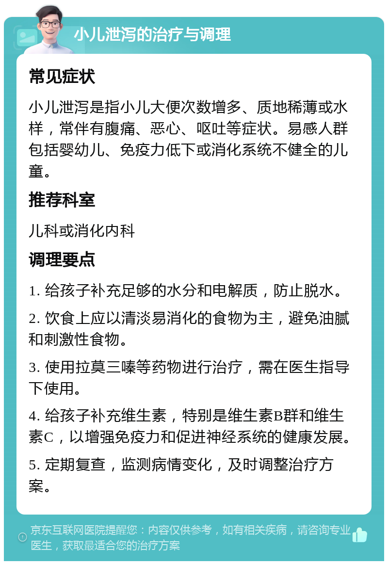 小儿泄泻的治疗与调理 常见症状 小儿泄泻是指小儿大便次数增多、质地稀薄或水样，常伴有腹痛、恶心、呕吐等症状。易感人群包括婴幼儿、免疫力低下或消化系统不健全的儿童。 推荐科室 儿科或消化内科 调理要点 1. 给孩子补充足够的水分和电解质，防止脱水。 2. 饮食上应以清淡易消化的食物为主，避免油腻和刺激性食物。 3. 使用拉莫三嗪等药物进行治疗，需在医生指导下使用。 4. 给孩子补充维生素，特别是维生素B群和维生素C，以增强免疫力和促进神经系统的健康发展。 5. 定期复查，监测病情变化，及时调整治疗方案。