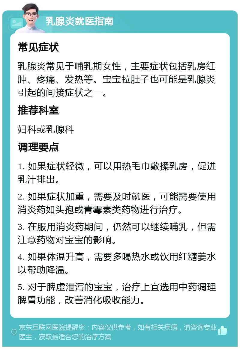 乳腺炎就医指南 常见症状 乳腺炎常见于哺乳期女性，主要症状包括乳房红肿、疼痛、发热等。宝宝拉肚子也可能是乳腺炎引起的间接症状之一。 推荐科室 妇科或乳腺科 调理要点 1. 如果症状轻微，可以用热毛巾敷揉乳房，促进乳汁排出。 2. 如果症状加重，需要及时就医，可能需要使用消炎药如头孢或青霉素类药物进行治疗。 3. 在服用消炎药期间，仍然可以继续哺乳，但需注意药物对宝宝的影响。 4. 如果体温升高，需要多喝热水或饮用红糖姜水以帮助降温。 5. 对于脾虚泄泻的宝宝，治疗上宜选用中药调理脾胃功能，改善消化吸收能力。