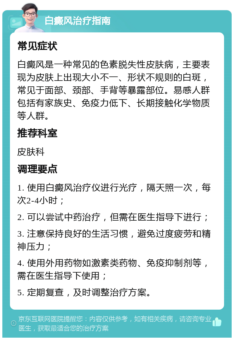 白癜风治疗指南 常见症状 白癜风是一种常见的色素脱失性皮肤病，主要表现为皮肤上出现大小不一、形状不规则的白斑，常见于面部、颈部、手背等暴露部位。易感人群包括有家族史、免疫力低下、长期接触化学物质等人群。 推荐科室 皮肤科 调理要点 1. 使用白癜风治疗仪进行光疗，隔天照一次，每次2-4小时； 2. 可以尝试中药治疗，但需在医生指导下进行； 3. 注意保持良好的生活习惯，避免过度疲劳和精神压力； 4. 使用外用药物如激素类药物、免疫抑制剂等，需在医生指导下使用； 5. 定期复查，及时调整治疗方案。