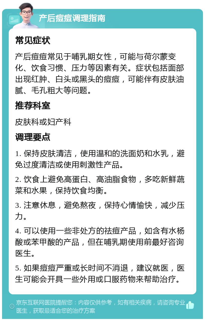 产后痘痘调理指南 常见症状 产后痘痘常见于哺乳期女性，可能与荷尔蒙变化、饮食习惯、压力等因素有关。症状包括面部出现红肿、白头或黑头的痘痘，可能伴有皮肤油腻、毛孔粗大等问题。 推荐科室 皮肤科或妇产科 调理要点 1. 保持皮肤清洁，使用温和的洗面奶和水乳，避免过度清洁或使用刺激性产品。 2. 饮食上避免高蛋白、高油脂食物，多吃新鲜蔬菜和水果，保持饮食均衡。 3. 注意休息，避免熬夜，保持心情愉快，减少压力。 4. 可以使用一些非处方的祛痘产品，如含有水杨酸或苯甲酸的产品，但在哺乳期使用前最好咨询医生。 5. 如果痘痘严重或长时间不消退，建议就医，医生可能会开具一些外用或口服药物来帮助治疗。