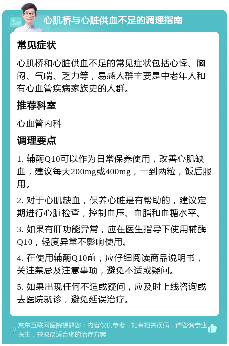 心肌桥与心脏供血不足的调理指南 常见症状 心肌桥和心脏供血不足的常见症状包括心悸、胸闷、气喘、乏力等，易感人群主要是中老年人和有心血管疾病家族史的人群。 推荐科室 心血管内科 调理要点 1. 辅酶Q10可以作为日常保养使用，改善心肌缺血，建议每天200mg或400mg，一到两粒，饭后服用。 2. 对于心肌缺血，保养心脏是有帮助的，建议定期进行心脏检查，控制血压、血脂和血糖水平。 3. 如果有肝功能异常，应在医生指导下使用辅酶Q10，轻度异常不影响使用。 4. 在使用辅酶Q10前，应仔细阅读商品说明书，关注禁忌及注意事项，避免不适或疑问。 5. 如果出现任何不适或疑问，应及时上线咨询或去医院就诊，避免延误治疗。