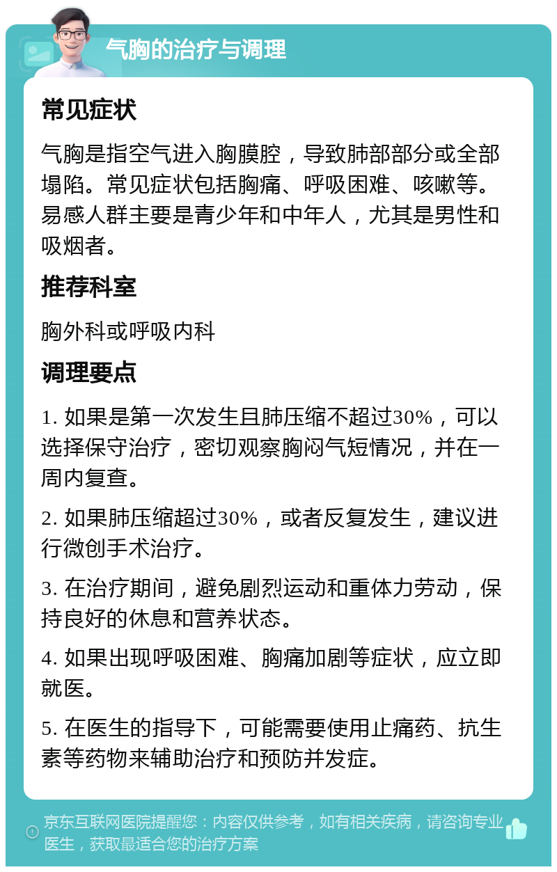 气胸的治疗与调理 常见症状 气胸是指空气进入胸膜腔，导致肺部部分或全部塌陷。常见症状包括胸痛、呼吸困难、咳嗽等。易感人群主要是青少年和中年人，尤其是男性和吸烟者。 推荐科室 胸外科或呼吸内科 调理要点 1. 如果是第一次发生且肺压缩不超过30%，可以选择保守治疗，密切观察胸闷气短情况，并在一周内复查。 2. 如果肺压缩超过30%，或者反复发生，建议进行微创手术治疗。 3. 在治疗期间，避免剧烈运动和重体力劳动，保持良好的休息和营养状态。 4. 如果出现呼吸困难、胸痛加剧等症状，应立即就医。 5. 在医生的指导下，可能需要使用止痛药、抗生素等药物来辅助治疗和预防并发症。