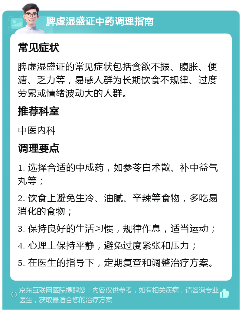 脾虚湿盛证中药调理指南 常见症状 脾虚湿盛证的常见症状包括食欲不振、腹胀、便溏、乏力等，易感人群为长期饮食不规律、过度劳累或情绪波动大的人群。 推荐科室 中医内科 调理要点 1. 选择合适的中成药，如参苓白术散、补中益气丸等； 2. 饮食上避免生冷、油腻、辛辣等食物，多吃易消化的食物； 3. 保持良好的生活习惯，规律作息，适当运动； 4. 心理上保持平静，避免过度紧张和压力； 5. 在医生的指导下，定期复查和调整治疗方案。