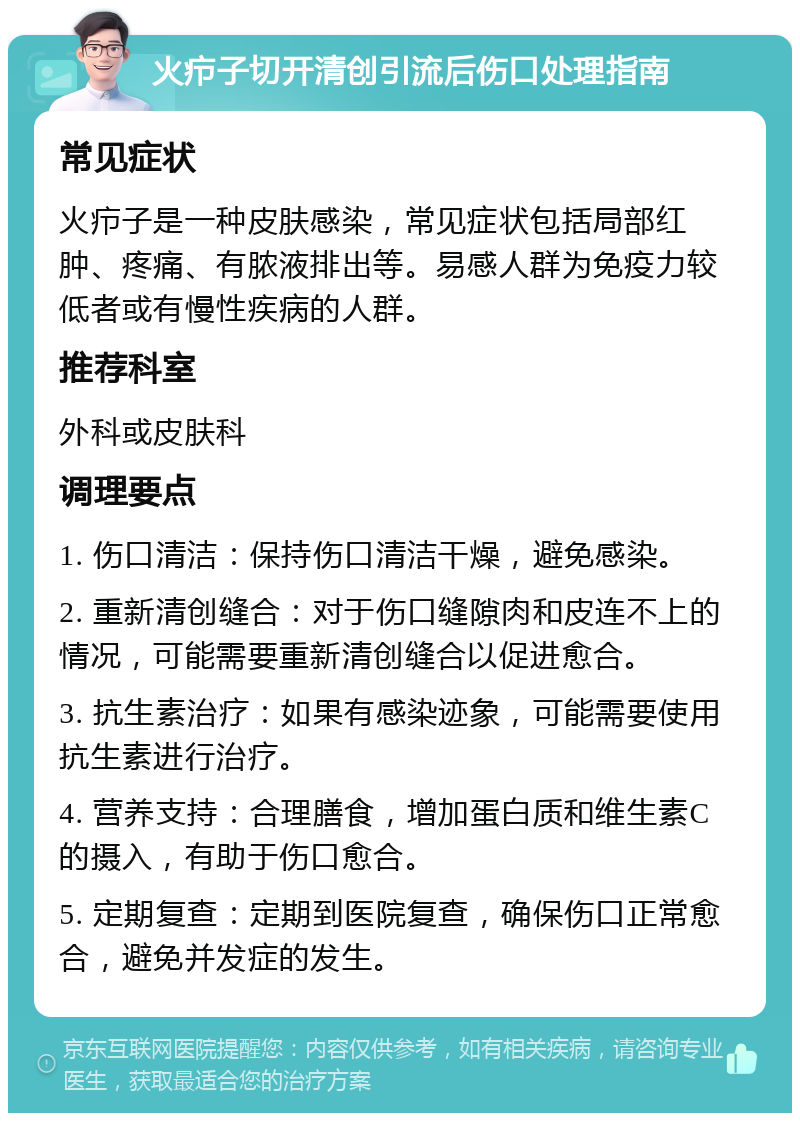 火疖子切开清创引流后伤口处理指南 常见症状 火疖子是一种皮肤感染，常见症状包括局部红肿、疼痛、有脓液排出等。易感人群为免疫力较低者或有慢性疾病的人群。 推荐科室 外科或皮肤科 调理要点 1. 伤口清洁：保持伤口清洁干燥，避免感染。 2. 重新清创缝合：对于伤口缝隙肉和皮连不上的情况，可能需要重新清创缝合以促进愈合。 3. 抗生素治疗：如果有感染迹象，可能需要使用抗生素进行治疗。 4. 营养支持：合理膳食，增加蛋白质和维生素C的摄入，有助于伤口愈合。 5. 定期复查：定期到医院复查，确保伤口正常愈合，避免并发症的发生。