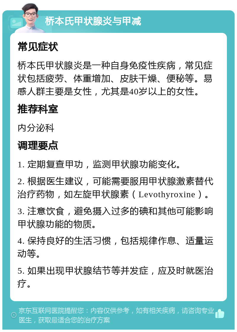 桥本氏甲状腺炎与甲减 常见症状 桥本氏甲状腺炎是一种自身免疫性疾病，常见症状包括疲劳、体重增加、皮肤干燥、便秘等。易感人群主要是女性，尤其是40岁以上的女性。 推荐科室 内分泌科 调理要点 1. 定期复查甲功，监测甲状腺功能变化。 2. 根据医生建议，可能需要服用甲状腺激素替代治疗药物，如左旋甲状腺素（Levothyroxine）。 3. 注意饮食，避免摄入过多的碘和其他可能影响甲状腺功能的物质。 4. 保持良好的生活习惯，包括规律作息、适量运动等。 5. 如果出现甲状腺结节等并发症，应及时就医治疗。