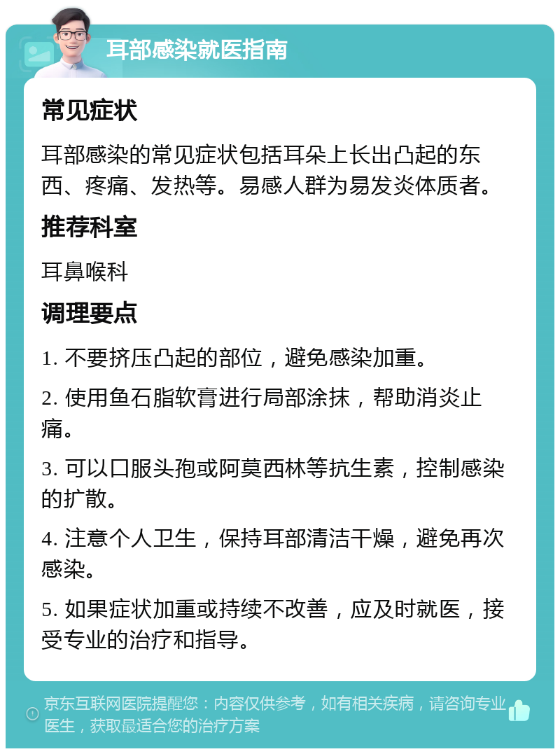 耳部感染就医指南 常见症状 耳部感染的常见症状包括耳朵上长出凸起的东西、疼痛、发热等。易感人群为易发炎体质者。 推荐科室 耳鼻喉科 调理要点 1. 不要挤压凸起的部位，避免感染加重。 2. 使用鱼石脂软膏进行局部涂抹，帮助消炎止痛。 3. 可以口服头孢或阿莫西林等抗生素，控制感染的扩散。 4. 注意个人卫生，保持耳部清洁干燥，避免再次感染。 5. 如果症状加重或持续不改善，应及时就医，接受专业的治疗和指导。