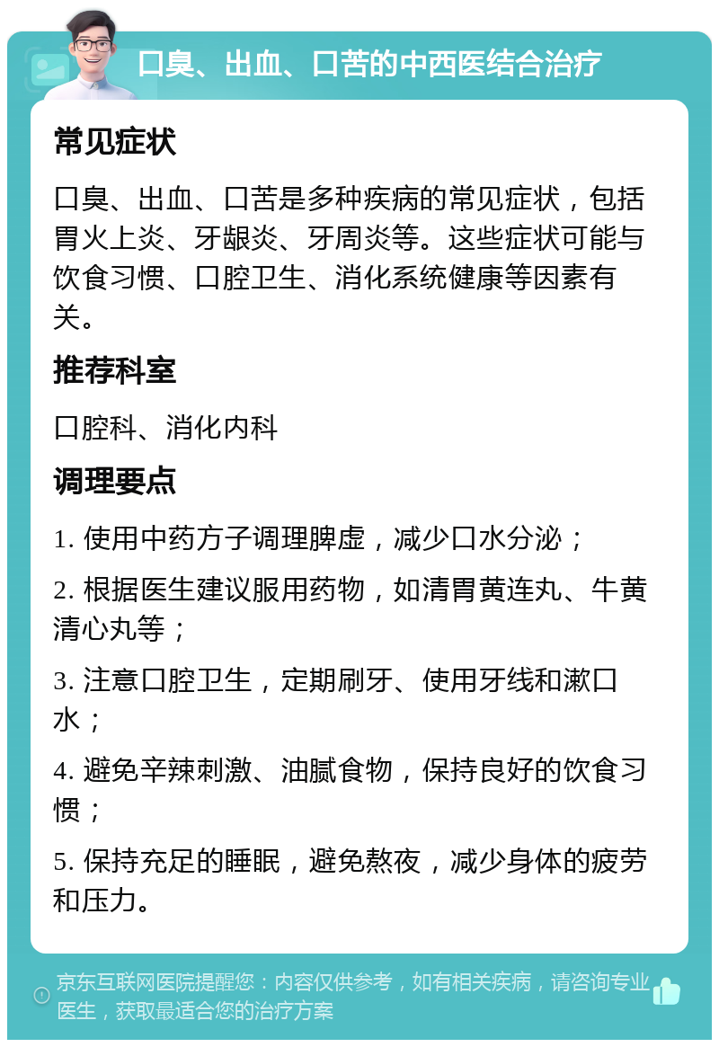 口臭、出血、口苦的中西医结合治疗 常见症状 口臭、出血、口苦是多种疾病的常见症状，包括胃火上炎、牙龈炎、牙周炎等。这些症状可能与饮食习惯、口腔卫生、消化系统健康等因素有关。 推荐科室 口腔科、消化内科 调理要点 1. 使用中药方子调理脾虚，减少口水分泌； 2. 根据医生建议服用药物，如清胃黄连丸、牛黄清心丸等； 3. 注意口腔卫生，定期刷牙、使用牙线和漱口水； 4. 避免辛辣刺激、油腻食物，保持良好的饮食习惯； 5. 保持充足的睡眠，避免熬夜，减少身体的疲劳和压力。