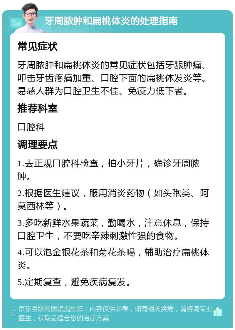 牙周脓肿和扁桃体炎的处理指南 常见症状 牙周脓肿和扁桃体炎的常见症状包括牙龈肿痛、叩击牙齿疼痛加重、口腔下面的扁桃体发炎等。易感人群为口腔卫生不佳、免疫力低下者。 推荐科室 口腔科 调理要点 1.去正规口腔科检查，拍小牙片，确诊牙周脓肿。 2.根据医生建议，服用消炎药物（如头孢类、阿莫西林等）。 3.多吃新鲜水果蔬菜，勤喝水，注意休息，保持口腔卫生，不要吃辛辣刺激性强的食物。 4.可以泡金银花茶和菊花茶喝，辅助治疗扁桃体炎。 5.定期复查，避免疾病复发。