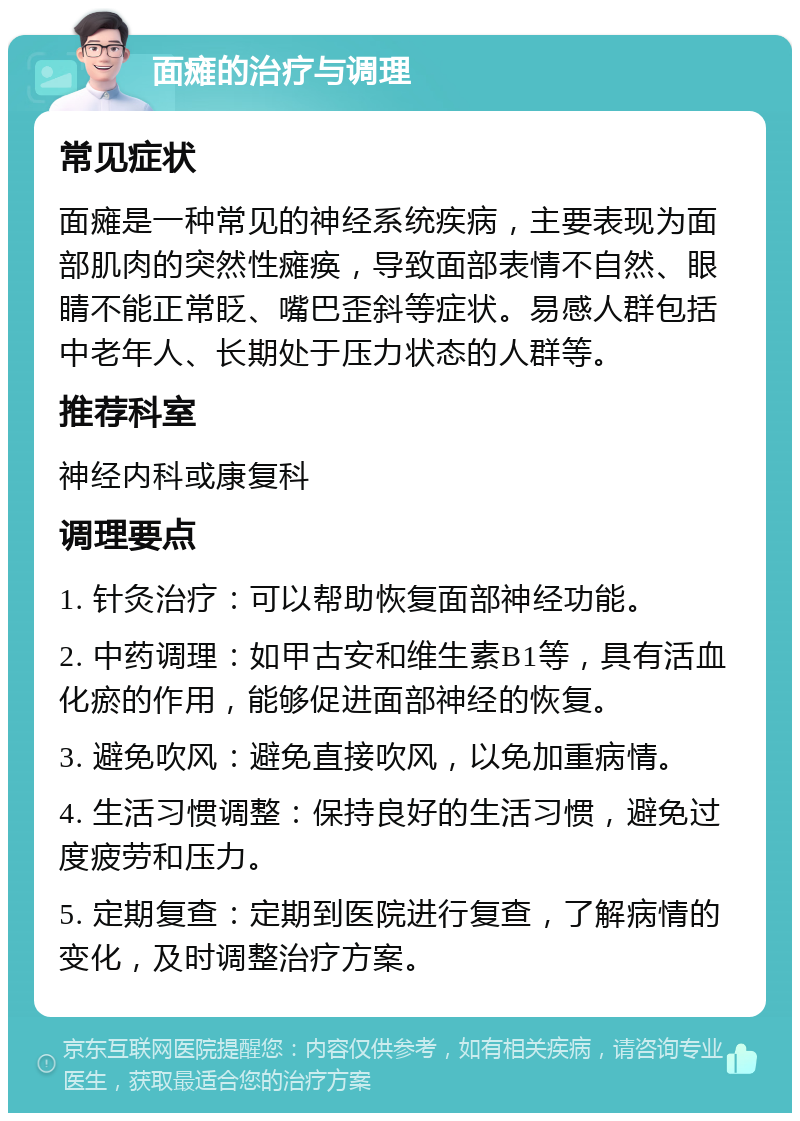 面瘫的治疗与调理 常见症状 面瘫是一种常见的神经系统疾病，主要表现为面部肌肉的突然性瘫痪，导致面部表情不自然、眼睛不能正常眨、嘴巴歪斜等症状。易感人群包括中老年人、长期处于压力状态的人群等。 推荐科室 神经内科或康复科 调理要点 1. 针灸治疗：可以帮助恢复面部神经功能。 2. 中药调理：如甲古安和维生素B1等，具有活血化瘀的作用，能够促进面部神经的恢复。 3. 避免吹风：避免直接吹风，以免加重病情。 4. 生活习惯调整：保持良好的生活习惯，避免过度疲劳和压力。 5. 定期复查：定期到医院进行复查，了解病情的变化，及时调整治疗方案。