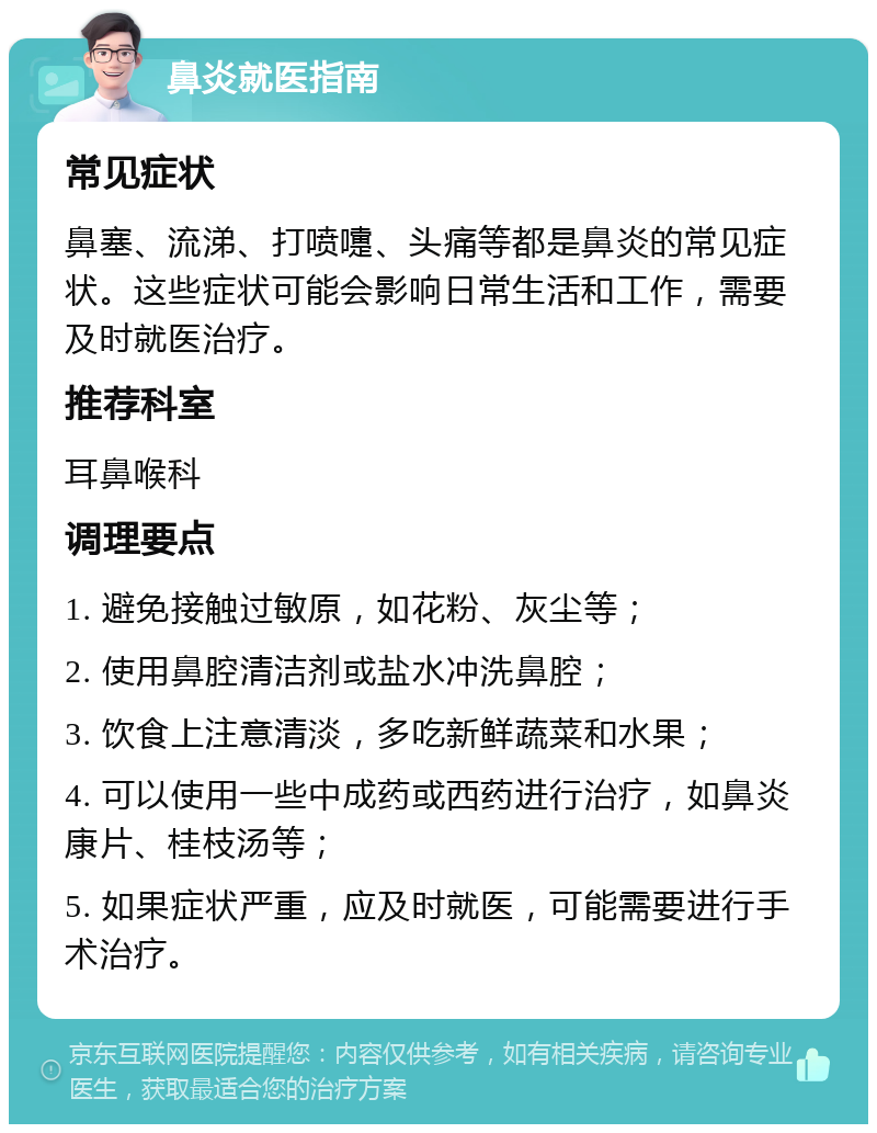 鼻炎就医指南 常见症状 鼻塞、流涕、打喷嚏、头痛等都是鼻炎的常见症状。这些症状可能会影响日常生活和工作，需要及时就医治疗。 推荐科室 耳鼻喉科 调理要点 1. 避免接触过敏原，如花粉、灰尘等； 2. 使用鼻腔清洁剂或盐水冲洗鼻腔； 3. 饮食上注意清淡，多吃新鲜蔬菜和水果； 4. 可以使用一些中成药或西药进行治疗，如鼻炎康片、桂枝汤等； 5. 如果症状严重，应及时就医，可能需要进行手术治疗。