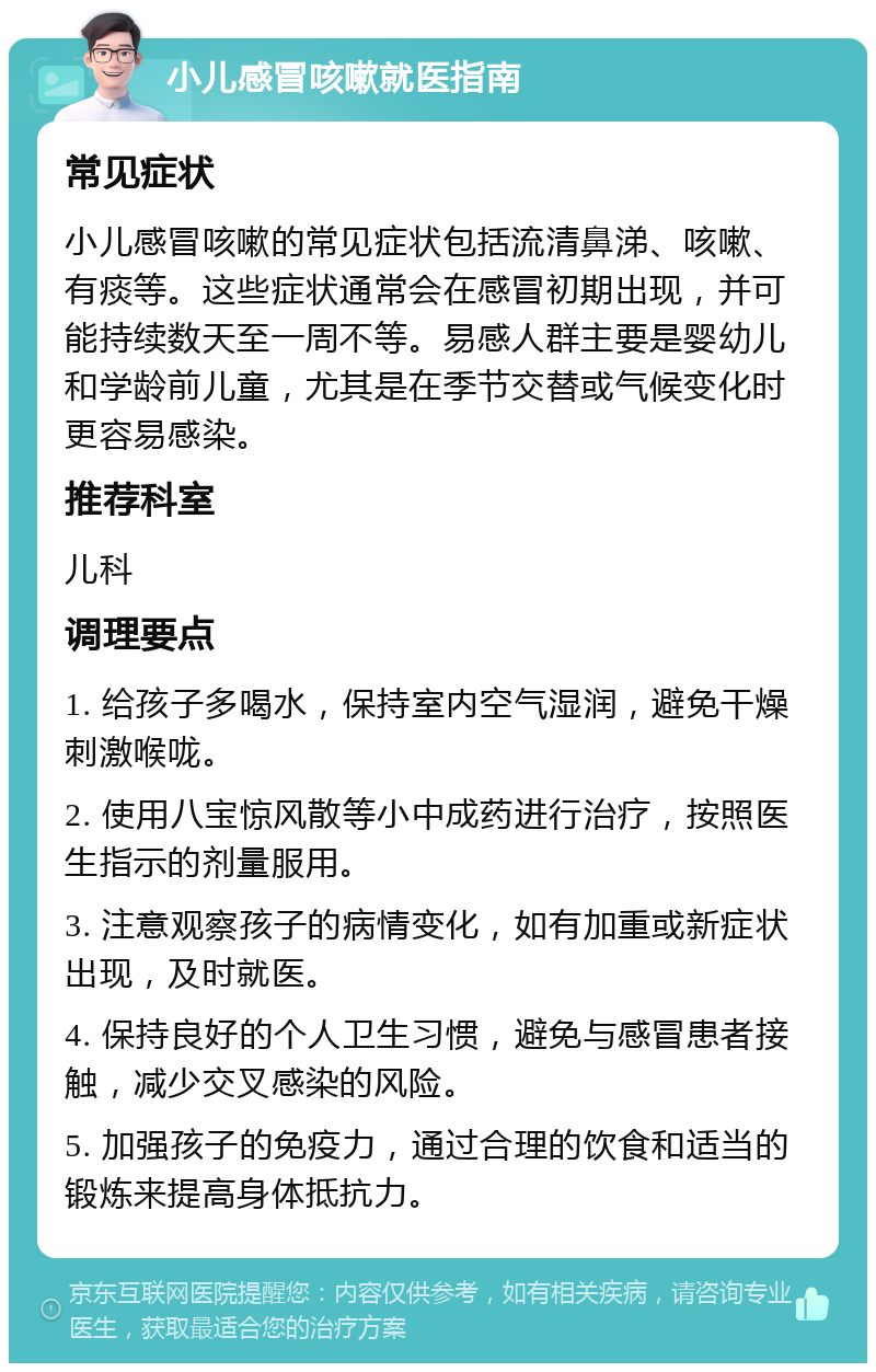 小儿感冒咳嗽就医指南 常见症状 小儿感冒咳嗽的常见症状包括流清鼻涕、咳嗽、有痰等。这些症状通常会在感冒初期出现，并可能持续数天至一周不等。易感人群主要是婴幼儿和学龄前儿童，尤其是在季节交替或气候变化时更容易感染。 推荐科室 儿科 调理要点 1. 给孩子多喝水，保持室内空气湿润，避免干燥刺激喉咙。 2. 使用八宝惊风散等小中成药进行治疗，按照医生指示的剂量服用。 3. 注意观察孩子的病情变化，如有加重或新症状出现，及时就医。 4. 保持良好的个人卫生习惯，避免与感冒患者接触，减少交叉感染的风险。 5. 加强孩子的免疫力，通过合理的饮食和适当的锻炼来提高身体抵抗力。