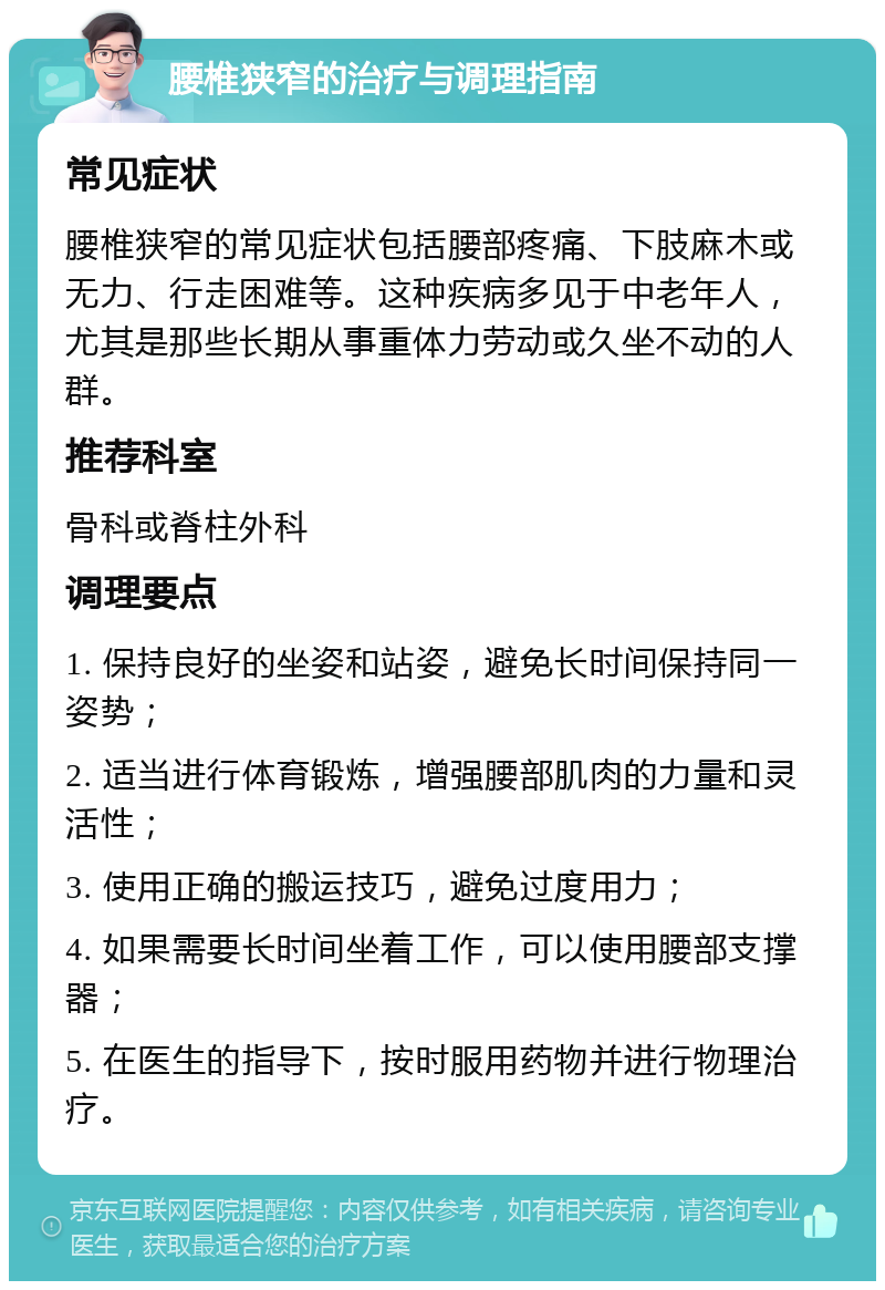 腰椎狭窄的治疗与调理指南 常见症状 腰椎狭窄的常见症状包括腰部疼痛、下肢麻木或无力、行走困难等。这种疾病多见于中老年人，尤其是那些长期从事重体力劳动或久坐不动的人群。 推荐科室 骨科或脊柱外科 调理要点 1. 保持良好的坐姿和站姿，避免长时间保持同一姿势； 2. 适当进行体育锻炼，增强腰部肌肉的力量和灵活性； 3. 使用正确的搬运技巧，避免过度用力； 4. 如果需要长时间坐着工作，可以使用腰部支撑器； 5. 在医生的指导下，按时服用药物并进行物理治疗。