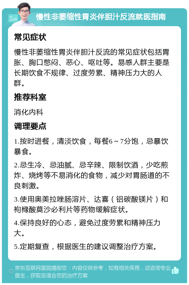 慢性非萎缩性胃炎伴胆汁反流就医指南 常见症状 慢性非萎缩性胃炎伴胆汁反流的常见症状包括胃胀、胸口憋闷、恶心、呕吐等。易感人群主要是长期饮食不规律、过度劳累、精神压力大的人群。 推荐科室 消化内科 调理要点 1.按时进餐，清淡饮食，每餐6～7分饱，忌暴饮暴食。 2.忌生冷、忌油腻、忌辛辣、限制饮酒，少吃煎炸、烧烤等不易消化的食物，减少对胃肠道的不良刺激。 3.使用奥美拉唑肠溶片、达喜（铝碳酸镁片）和枸橼酸莫沙必利片等药物缓解症状。 4.保持良好的心态，避免过度劳累和精神压力大。 5.定期复查，根据医生的建议调整治疗方案。