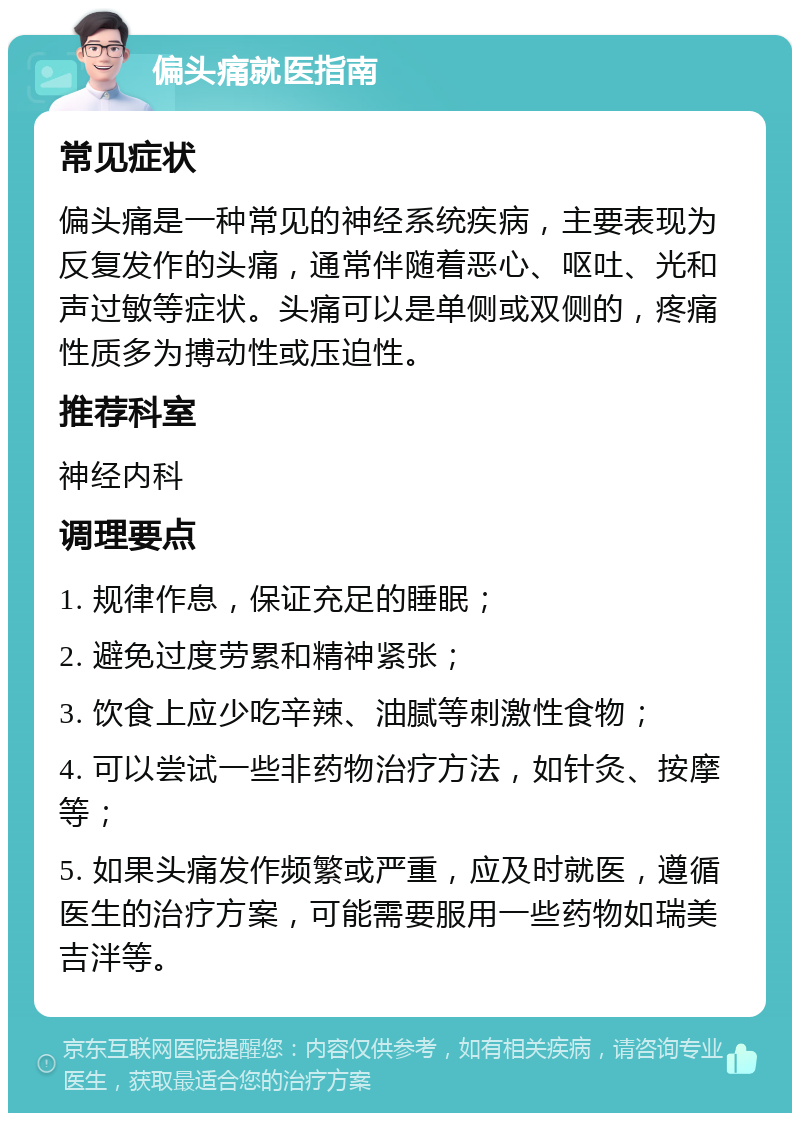 偏头痛就医指南 常见症状 偏头痛是一种常见的神经系统疾病，主要表现为反复发作的头痛，通常伴随着恶心、呕吐、光和声过敏等症状。头痛可以是单侧或双侧的，疼痛性质多为搏动性或压迫性。 推荐科室 神经内科 调理要点 1. 规律作息，保证充足的睡眠； 2. 避免过度劳累和精神紧张； 3. 饮食上应少吃辛辣、油腻等刺激性食物； 4. 可以尝试一些非药物治疗方法，如针灸、按摩等； 5. 如果头痛发作频繁或严重，应及时就医，遵循医生的治疗方案，可能需要服用一些药物如瑞美吉泮等。