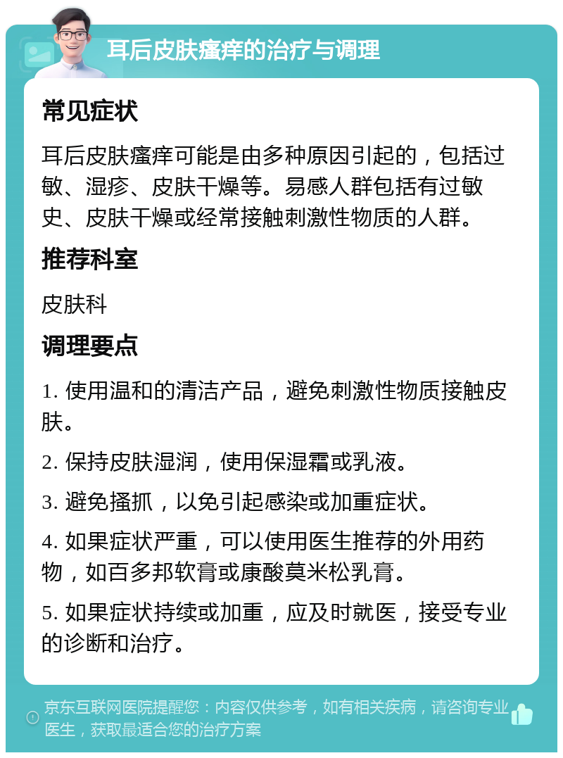 耳后皮肤瘙痒的治疗与调理 常见症状 耳后皮肤瘙痒可能是由多种原因引起的，包括过敏、湿疹、皮肤干燥等。易感人群包括有过敏史、皮肤干燥或经常接触刺激性物质的人群。 推荐科室 皮肤科 调理要点 1. 使用温和的清洁产品，避免刺激性物质接触皮肤。 2. 保持皮肤湿润，使用保湿霜或乳液。 3. 避免搔抓，以免引起感染或加重症状。 4. 如果症状严重，可以使用医生推荐的外用药物，如百多邦软膏或康酸莫米松乳膏。 5. 如果症状持续或加重，应及时就医，接受专业的诊断和治疗。