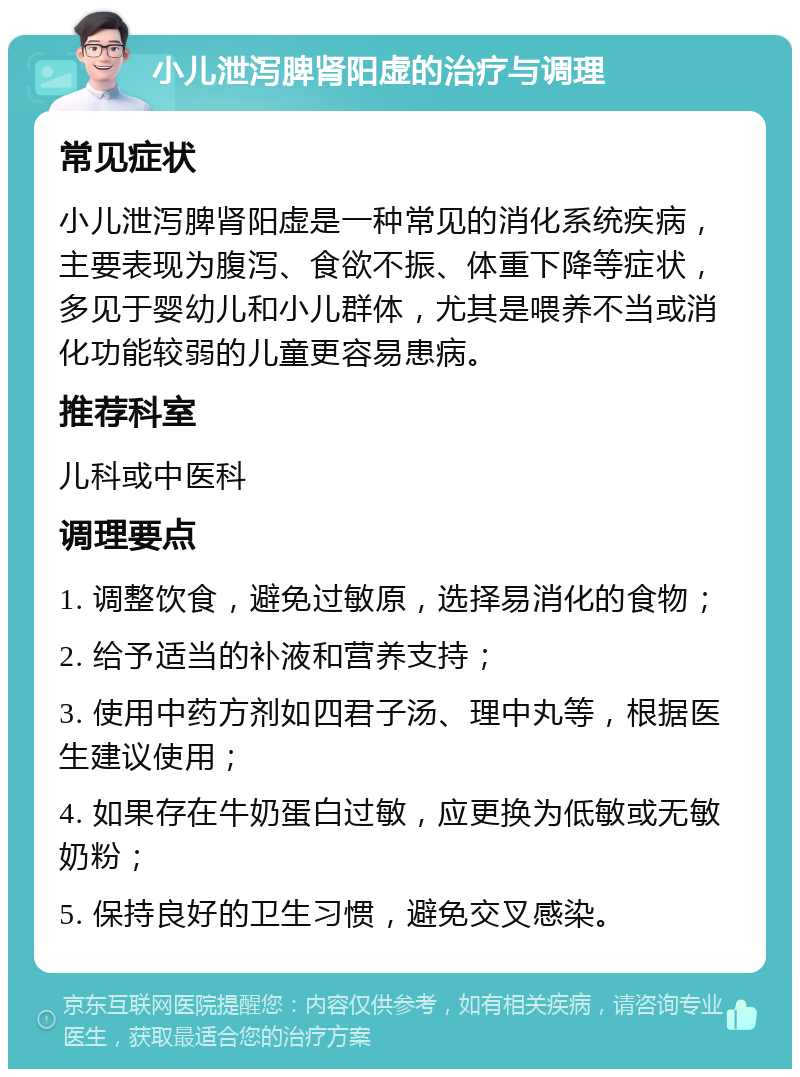 小儿泄泻脾肾阳虚的治疗与调理 常见症状 小儿泄泻脾肾阳虚是一种常见的消化系统疾病，主要表现为腹泻、食欲不振、体重下降等症状，多见于婴幼儿和小儿群体，尤其是喂养不当或消化功能较弱的儿童更容易患病。 推荐科室 儿科或中医科 调理要点 1. 调整饮食，避免过敏原，选择易消化的食物； 2. 给予适当的补液和营养支持； 3. 使用中药方剂如四君子汤、理中丸等，根据医生建议使用； 4. 如果存在牛奶蛋白过敏，应更换为低敏或无敏奶粉； 5. 保持良好的卫生习惯，避免交叉感染。