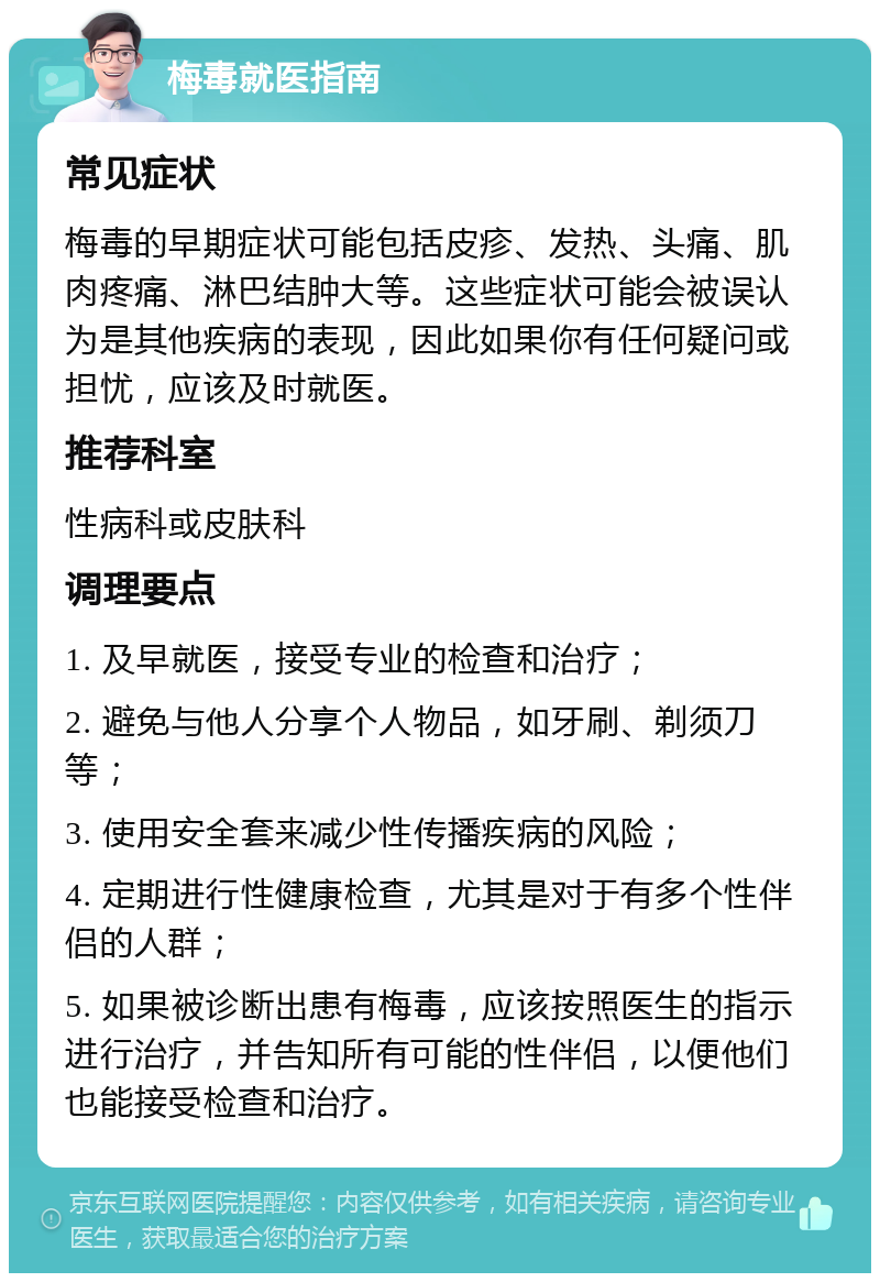 梅毒就医指南 常见症状 梅毒的早期症状可能包括皮疹、发热、头痛、肌肉疼痛、淋巴结肿大等。这些症状可能会被误认为是其他疾病的表现，因此如果你有任何疑问或担忧，应该及时就医。 推荐科室 性病科或皮肤科 调理要点 1. 及早就医，接受专业的检查和治疗； 2. 避免与他人分享个人物品，如牙刷、剃须刀等； 3. 使用安全套来减少性传播疾病的风险； 4. 定期进行性健康检查，尤其是对于有多个性伴侣的人群； 5. 如果被诊断出患有梅毒，应该按照医生的指示进行治疗，并告知所有可能的性伴侣，以便他们也能接受检查和治疗。