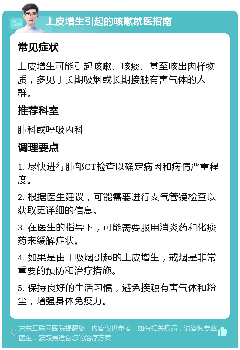 上皮增生引起的咳嗽就医指南 常见症状 上皮增生可能引起咳嗽、咳痰、甚至咳出肉样物质，多见于长期吸烟或长期接触有害气体的人群。 推荐科室 肺科或呼吸内科 调理要点 1. 尽快进行肺部CT检查以确定病因和病情严重程度。 2. 根据医生建议，可能需要进行支气管镜检查以获取更详细的信息。 3. 在医生的指导下，可能需要服用消炎药和化痰药来缓解症状。 4. 如果是由于吸烟引起的上皮增生，戒烟是非常重要的预防和治疗措施。 5. 保持良好的生活习惯，避免接触有害气体和粉尘，增强身体免疫力。