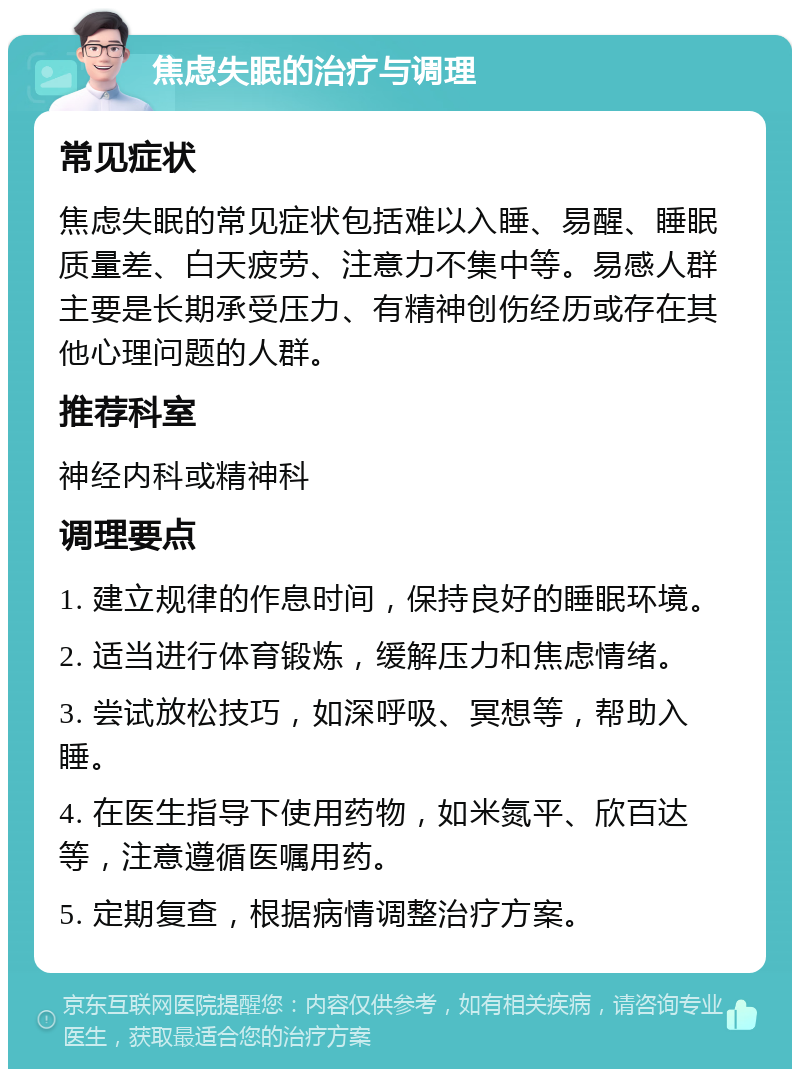 焦虑失眠的治疗与调理 常见症状 焦虑失眠的常见症状包括难以入睡、易醒、睡眠质量差、白天疲劳、注意力不集中等。易感人群主要是长期承受压力、有精神创伤经历或存在其他心理问题的人群。 推荐科室 神经内科或精神科 调理要点 1. 建立规律的作息时间，保持良好的睡眠环境。 2. 适当进行体育锻炼，缓解压力和焦虑情绪。 3. 尝试放松技巧，如深呼吸、冥想等，帮助入睡。 4. 在医生指导下使用药物，如米氮平、欣百达等，注意遵循医嘱用药。 5. 定期复查，根据病情调整治疗方案。