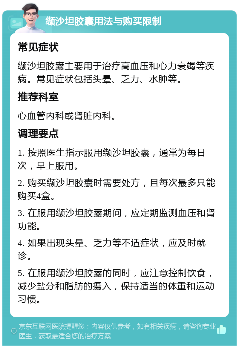 缬沙坦胶囊用法与购买限制 常见症状 缬沙坦胶囊主要用于治疗高血压和心力衰竭等疾病。常见症状包括头晕、乏力、水肿等。 推荐科室 心血管内科或肾脏内科。 调理要点 1. 按照医生指示服用缬沙坦胶囊，通常为每日一次，早上服用。 2. 购买缬沙坦胶囊时需要处方，且每次最多只能购买4盒。 3. 在服用缬沙坦胶囊期间，应定期监测血压和肾功能。 4. 如果出现头晕、乏力等不适症状，应及时就诊。 5. 在服用缬沙坦胶囊的同时，应注意控制饮食，减少盐分和脂肪的摄入，保持适当的体重和运动习惯。