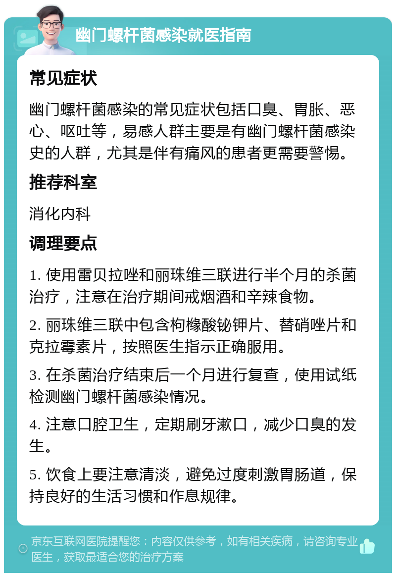 幽门螺杆菌感染就医指南 常见症状 幽门螺杆菌感染的常见症状包括口臭、胃胀、恶心、呕吐等，易感人群主要是有幽门螺杆菌感染史的人群，尤其是伴有痛风的患者更需要警惕。 推荐科室 消化内科 调理要点 1. 使用雷贝拉唑和丽珠维三联进行半个月的杀菌治疗，注意在治疗期间戒烟酒和辛辣食物。 2. 丽珠维三联中包含枸橼酸铋钾片、替硝唑片和克拉霉素片，按照医生指示正确服用。 3. 在杀菌治疗结束后一个月进行复查，使用试纸检测幽门螺杆菌感染情况。 4. 注意口腔卫生，定期刷牙漱口，减少口臭的发生。 5. 饮食上要注意清淡，避免过度刺激胃肠道，保持良好的生活习惯和作息规律。