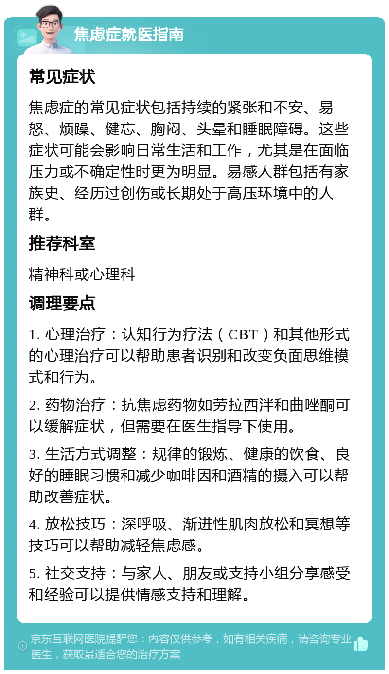 焦虑症就医指南 常见症状 焦虑症的常见症状包括持续的紧张和不安、易怒、烦躁、健忘、胸闷、头晕和睡眠障碍。这些症状可能会影响日常生活和工作，尤其是在面临压力或不确定性时更为明显。易感人群包括有家族史、经历过创伤或长期处于高压环境中的人群。 推荐科室 精神科或心理科 调理要点 1. 心理治疗：认知行为疗法（CBT）和其他形式的心理治疗可以帮助患者识别和改变负面思维模式和行为。 2. 药物治疗：抗焦虑药物如劳拉西泮和曲唑酮可以缓解症状，但需要在医生指导下使用。 3. 生活方式调整：规律的锻炼、健康的饮食、良好的睡眠习惯和减少咖啡因和酒精的摄入可以帮助改善症状。 4. 放松技巧：深呼吸、渐进性肌肉放松和冥想等技巧可以帮助减轻焦虑感。 5. 社交支持：与家人、朋友或支持小组分享感受和经验可以提供情感支持和理解。