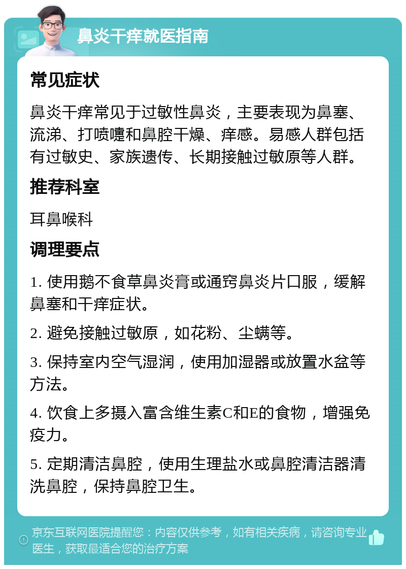 鼻炎干痒就医指南 常见症状 鼻炎干痒常见于过敏性鼻炎，主要表现为鼻塞、流涕、打喷嚏和鼻腔干燥、痒感。易感人群包括有过敏史、家族遗传、长期接触过敏原等人群。 推荐科室 耳鼻喉科 调理要点 1. 使用鹅不食草鼻炎膏或通窍鼻炎片口服，缓解鼻塞和干痒症状。 2. 避免接触过敏原，如花粉、尘螨等。 3. 保持室内空气湿润，使用加湿器或放置水盆等方法。 4. 饮食上多摄入富含维生素C和E的食物，增强免疫力。 5. 定期清洁鼻腔，使用生理盐水或鼻腔清洁器清洗鼻腔，保持鼻腔卫生。