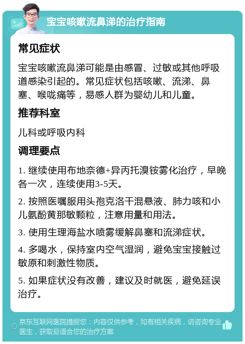 宝宝咳嗽流鼻涕的治疗指南 常见症状 宝宝咳嗽流鼻涕可能是由感冒、过敏或其他呼吸道感染引起的。常见症状包括咳嗽、流涕、鼻塞、喉咙痛等，易感人群为婴幼儿和儿童。 推荐科室 儿科或呼吸内科 调理要点 1. 继续使用布地奈德+异丙托溴铵雾化治疗，早晚各一次，连续使用3-5天。 2. 按照医嘱服用头孢克洛干混悬液、肺力咳和小儿氨酚黄那敏颗粒，注意用量和用法。 3. 使用生理海盐水喷雾缓解鼻塞和流涕症状。 4. 多喝水，保持室内空气湿润，避免宝宝接触过敏原和刺激性物质。 5. 如果症状没有改善，建议及时就医，避免延误治疗。