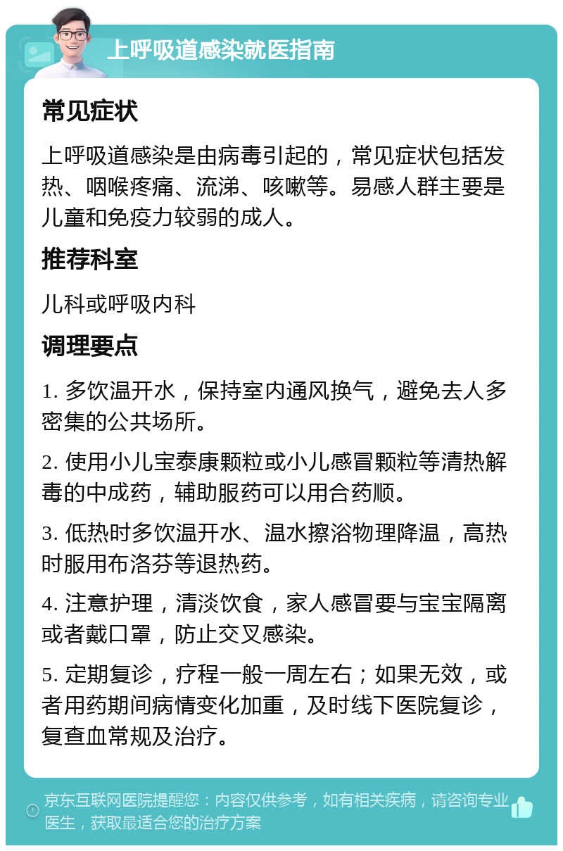 上呼吸道感染就医指南 常见症状 上呼吸道感染是由病毒引起的，常见症状包括发热、咽喉疼痛、流涕、咳嗽等。易感人群主要是儿童和免疫力较弱的成人。 推荐科室 儿科或呼吸内科 调理要点 1. 多饮温开水，保持室内通风换气，避免去人多密集的公共场所。 2. 使用小儿宝泰康颗粒或小儿感冒颗粒等清热解毒的中成药，辅助服药可以用合药顺。 3. 低热时多饮温开水、温水擦浴物理降温，高热时服用布洛芬等退热药。 4. 注意护理，清淡饮食，家人感冒要与宝宝隔离或者戴口罩，防止交叉感染。 5. 定期复诊，疗程一般一周左右；如果无效，或者用药期间病情变化加重，及时线下医院复诊，复查血常规及治疗。