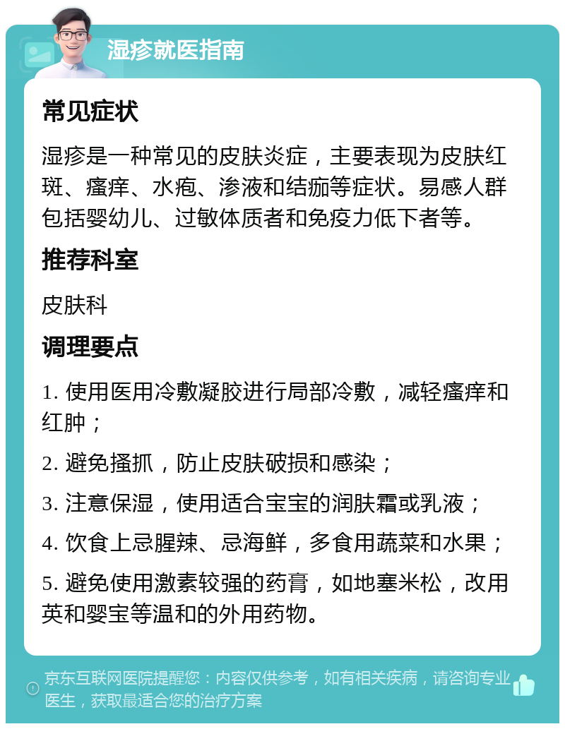 湿疹就医指南 常见症状 湿疹是一种常见的皮肤炎症，主要表现为皮肤红斑、瘙痒、水疱、渗液和结痂等症状。易感人群包括婴幼儿、过敏体质者和免疫力低下者等。 推荐科室 皮肤科 调理要点 1. 使用医用冷敷凝胶进行局部冷敷，减轻瘙痒和红肿； 2. 避免搔抓，防止皮肤破损和感染； 3. 注意保湿，使用适合宝宝的润肤霜或乳液； 4. 饮食上忌腥辣、忌海鲜，多食用蔬菜和水果； 5. 避免使用激素较强的药膏，如地塞米松，改用英和婴宝等温和的外用药物。