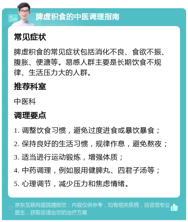 脾虚积食的中医调理指南 常见症状 脾虚积食的常见症状包括消化不良、食欲不振、腹胀、便溏等。易感人群主要是长期饮食不规律、生活压力大的人群。 推荐科室 中医科 调理要点 1. 调整饮食习惯，避免过度进食或暴饮暴食； 2. 保持良好的生活习惯，规律作息，避免熬夜； 3. 适当进行运动锻炼，增强体质； 4. 中药调理，例如服用健脾丸、四君子汤等； 5. 心理调节，减少压力和焦虑情绪。