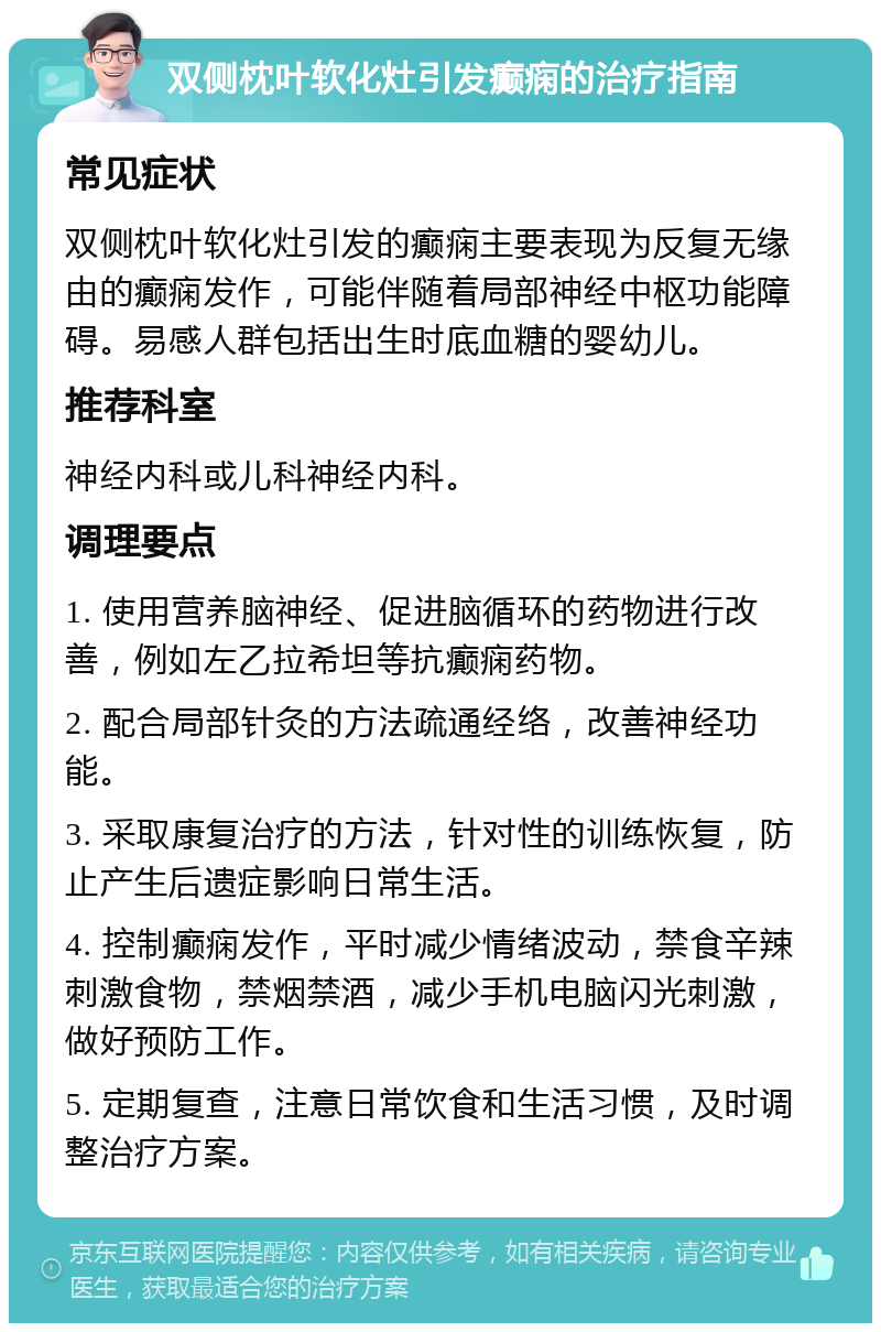 双侧枕叶软化灶引发癫痫的治疗指南 常见症状 双侧枕叶软化灶引发的癫痫主要表现为反复无缘由的癫痫发作，可能伴随着局部神经中枢功能障碍。易感人群包括出生时底血糖的婴幼儿。 推荐科室 神经内科或儿科神经内科。 调理要点 1. 使用营养脑神经、促进脑循环的药物进行改善，例如左乙拉希坦等抗癫痫药物。 2. 配合局部针灸的方法疏通经络，改善神经功能。 3. 采取康复治疗的方法，针对性的训练恢复，防止产生后遗症影响日常生活。 4. 控制癫痫发作，平时减少情绪波动，禁食辛辣刺激食物，禁烟禁酒，减少手机电脑闪光刺激，做好预防工作。 5. 定期复查，注意日常饮食和生活习惯，及时调整治疗方案。