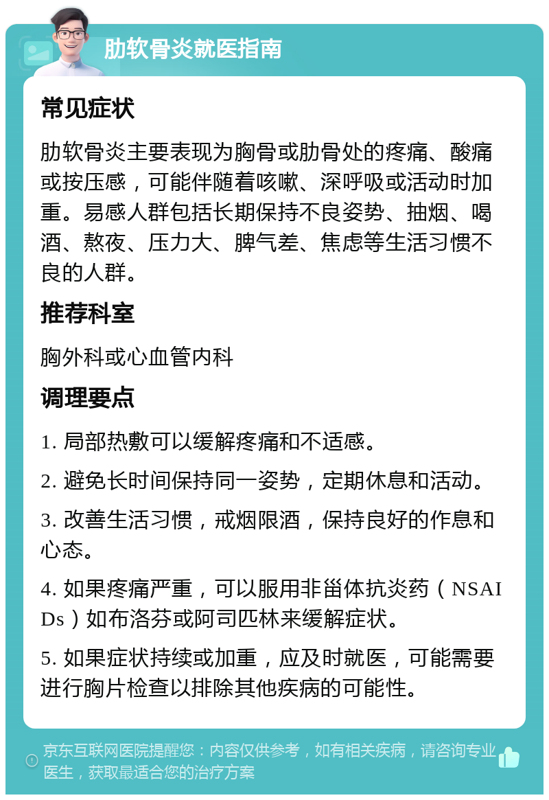 肋软骨炎就医指南 常见症状 肋软骨炎主要表现为胸骨或肋骨处的疼痛、酸痛或按压感，可能伴随着咳嗽、深呼吸或活动时加重。易感人群包括长期保持不良姿势、抽烟、喝酒、熬夜、压力大、脾气差、焦虑等生活习惯不良的人群。 推荐科室 胸外科或心血管内科 调理要点 1. 局部热敷可以缓解疼痛和不适感。 2. 避免长时间保持同一姿势，定期休息和活动。 3. 改善生活习惯，戒烟限酒，保持良好的作息和心态。 4. 如果疼痛严重，可以服用非甾体抗炎药（NSAIDs）如布洛芬或阿司匹林来缓解症状。 5. 如果症状持续或加重，应及时就医，可能需要进行胸片检查以排除其他疾病的可能性。