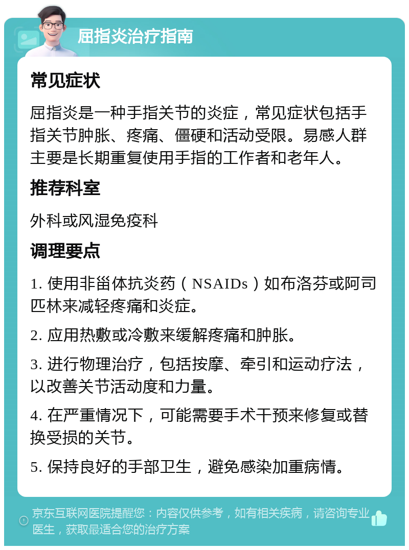 屈指炎治疗指南 常见症状 屈指炎是一种手指关节的炎症，常见症状包括手指关节肿胀、疼痛、僵硬和活动受限。易感人群主要是长期重复使用手指的工作者和老年人。 推荐科室 外科或风湿免疫科 调理要点 1. 使用非甾体抗炎药（NSAIDs）如布洛芬或阿司匹林来减轻疼痛和炎症。 2. 应用热敷或冷敷来缓解疼痛和肿胀。 3. 进行物理治疗，包括按摩、牵引和运动疗法，以改善关节活动度和力量。 4. 在严重情况下，可能需要手术干预来修复或替换受损的关节。 5. 保持良好的手部卫生，避免感染加重病情。