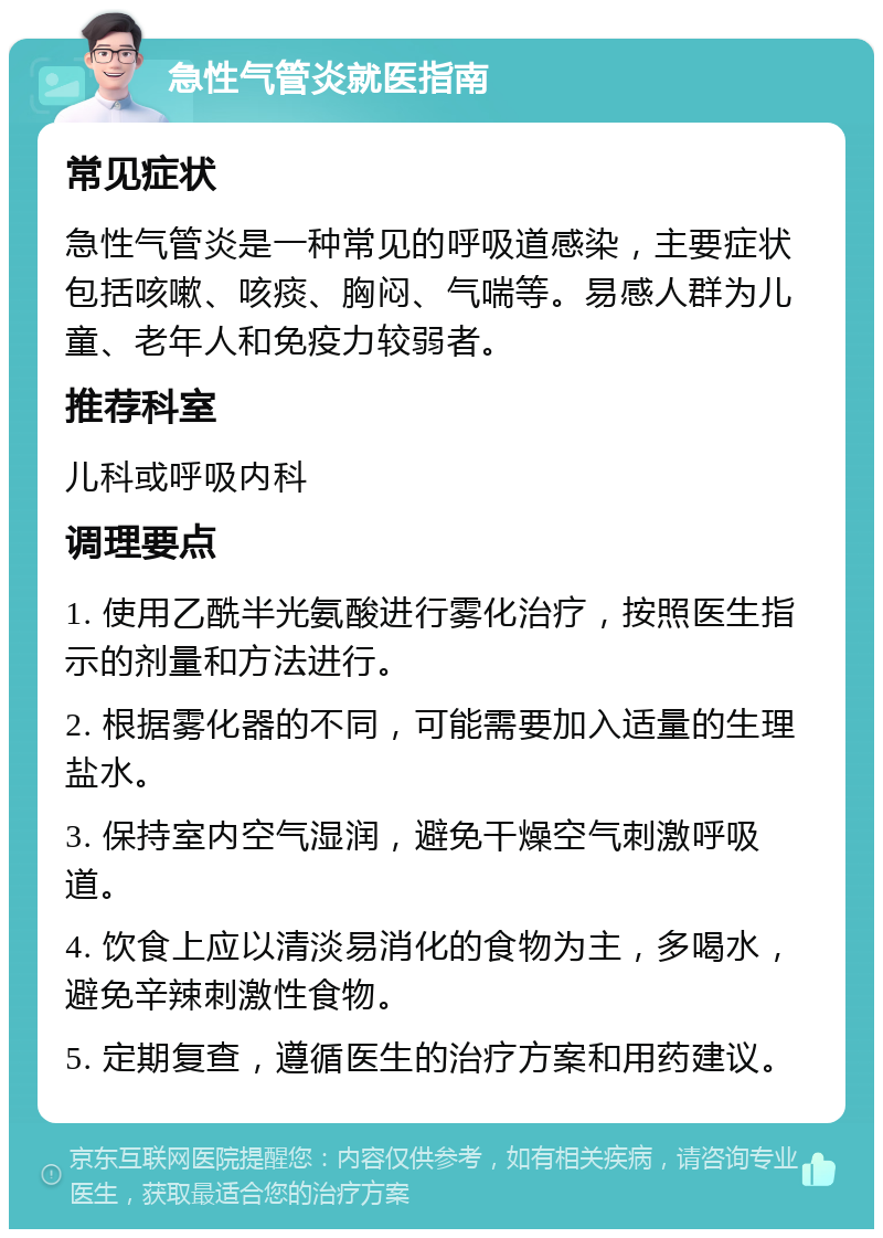 急性气管炎就医指南 常见症状 急性气管炎是一种常见的呼吸道感染，主要症状包括咳嗽、咳痰、胸闷、气喘等。易感人群为儿童、老年人和免疫力较弱者。 推荐科室 儿科或呼吸内科 调理要点 1. 使用乙酰半光氨酸进行雾化治疗，按照医生指示的剂量和方法进行。 2. 根据雾化器的不同，可能需要加入适量的生理盐水。 3. 保持室内空气湿润，避免干燥空气刺激呼吸道。 4. 饮食上应以清淡易消化的食物为主，多喝水，避免辛辣刺激性食物。 5. 定期复查，遵循医生的治疗方案和用药建议。