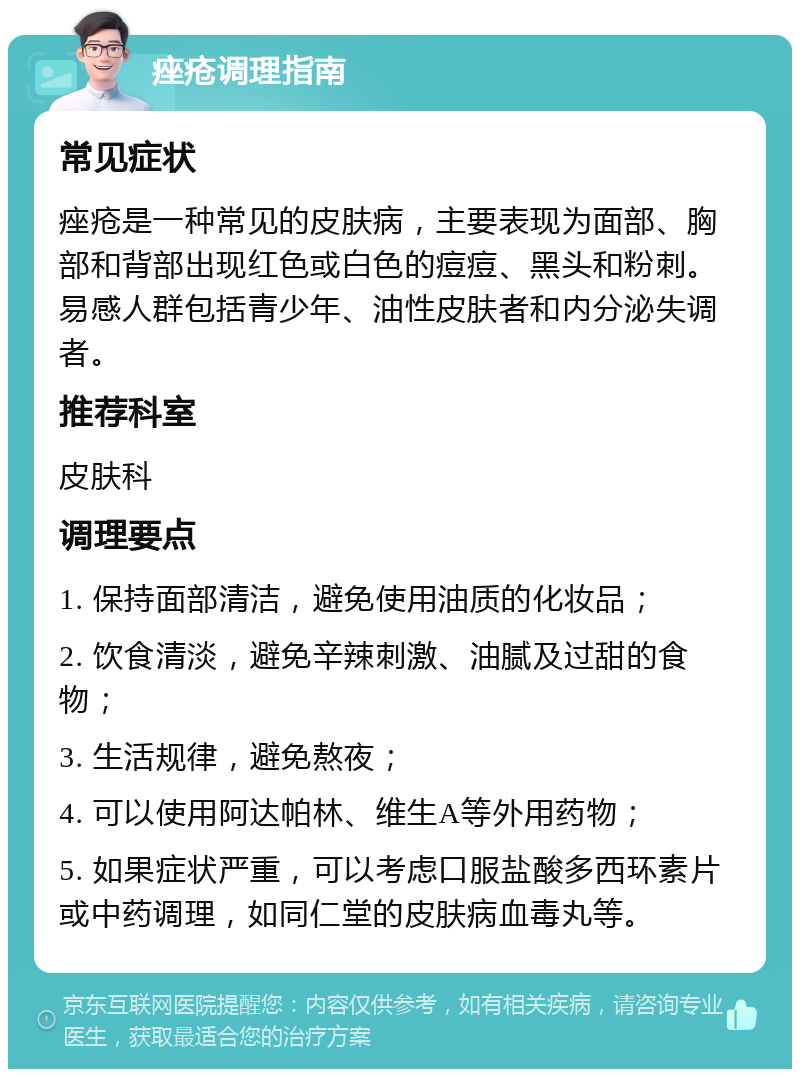 痤疮调理指南 常见症状 痤疮是一种常见的皮肤病，主要表现为面部、胸部和背部出现红色或白色的痘痘、黑头和粉刺。易感人群包括青少年、油性皮肤者和内分泌失调者。 推荐科室 皮肤科 调理要点 1. 保持面部清洁，避免使用油质的化妆品； 2. 饮食清淡，避免辛辣刺激、油腻及过甜的食物； 3. 生活规律，避免熬夜； 4. 可以使用阿达帕林、维生A等外用药物； 5. 如果症状严重，可以考虑口服盐酸多西环素片或中药调理，如同仁堂的皮肤病血毒丸等。