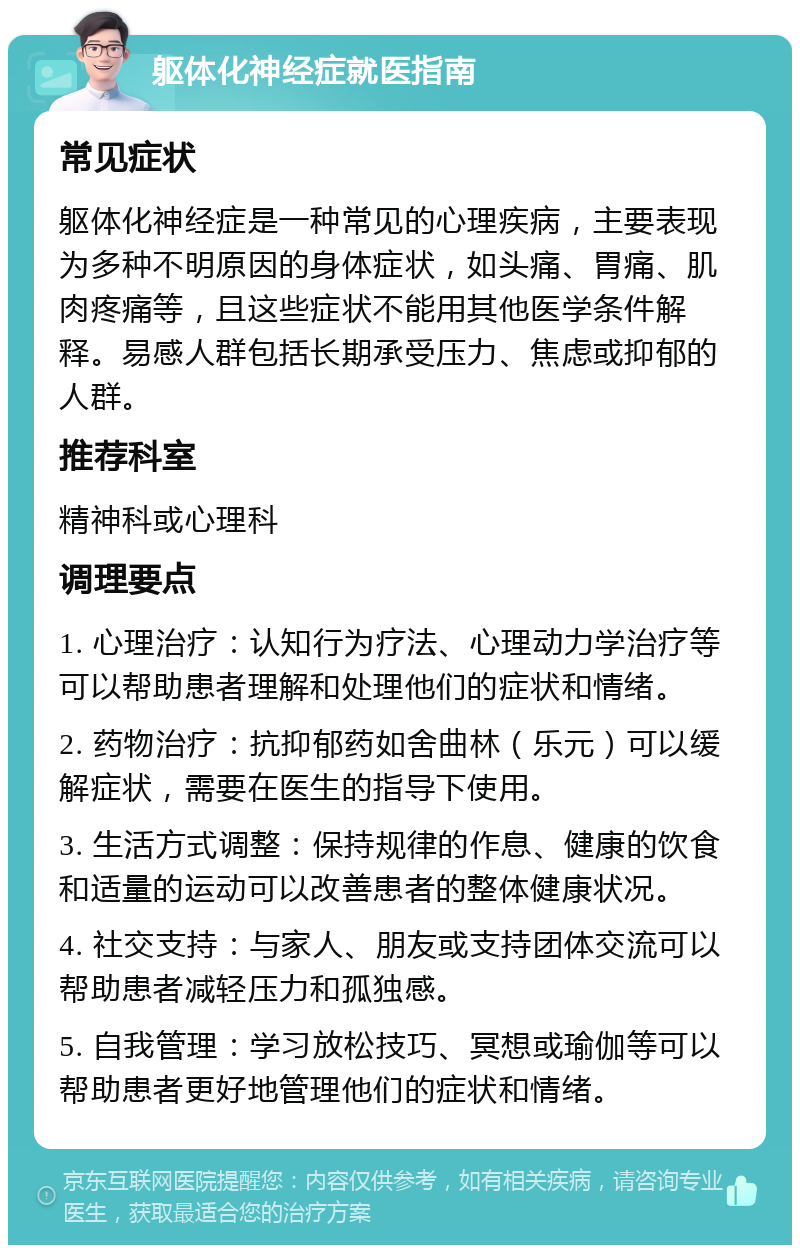 躯体化神经症就医指南 常见症状 躯体化神经症是一种常见的心理疾病，主要表现为多种不明原因的身体症状，如头痛、胃痛、肌肉疼痛等，且这些症状不能用其他医学条件解释。易感人群包括长期承受压力、焦虑或抑郁的人群。 推荐科室 精神科或心理科 调理要点 1. 心理治疗：认知行为疗法、心理动力学治疗等可以帮助患者理解和处理他们的症状和情绪。 2. 药物治疗：抗抑郁药如舍曲林（乐元）可以缓解症状，需要在医生的指导下使用。 3. 生活方式调整：保持规律的作息、健康的饮食和适量的运动可以改善患者的整体健康状况。 4. 社交支持：与家人、朋友或支持团体交流可以帮助患者减轻压力和孤独感。 5. 自我管理：学习放松技巧、冥想或瑜伽等可以帮助患者更好地管理他们的症状和情绪。